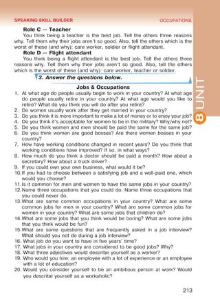 8UNIT
OCCUPATIONS
213
Role C — Teacher
You think being a teacher is the best job. Tell the others three reasons
why. Tell them why their jobs aren’t so good. Also, tell the others which is the
worst of these (and why): care worker, soldier or flight attendant.
Role D — Flight attendant
You think being a flight attendant is the best job. Tell the others three
reasons why. Tell them why their jobs aren’t so good. Also, tell the others
which is the worst of these (and why): care worker, teacher or soldier.
3. Answer the questions below.
Jobs & Occupations
1.	 At what age do people usually begin to work in your country? At what age
do people usually retire in your country? At what age would you like to
retire? What do you think you will do after you retire?
2.	 Do women usually work after they get married in your country?
3.	 Do you think it is more important to make a lot of money or to enjoy your job?
4.	 Do you think it’s acceptable for women to be in the military? Why/why not?
5.	 Do you think women and men should be paid the same for the same job?
6.	 Do you think women are good bosses? Are there women bosses in your
country?
7.	 How have working conditions changed in recent years? Do you think that
working conditions have improved? If so, in what ways?
8.	 How much do you think a doctor should be paid a month? How about a
secretary? How about a truck driver?
9.	 If you could own your own business, what would it be?
10.	If you had to choose between a satisfying job and a well-paid one, which
would you choose?
11.	Is it common for men and women to have the same jobs in your country?
12.	Name three occupations that you could do. Name three occupations that
you could never do.
13.	What are some common occupations in your country? What are some
common jobs for men in your country? What are some common jobs for
women in your country? What are some jobs that children do?
14.	What are some jobs that you think would be boring? What are some jobs
that you think would be fun?
15.	What are some questions that are frequently asked in a job interview?
What should you not do during a job interview?
16.	What job do you want to have in five years’ time?
17.	What jobs in your country are considered to be good jobs? Why?
18.	What three adjectives would describe yourself as a worker?
19.	Who would you hire: an employee with a lot of experience or an employee
with a lot of education?
20.	Would you consider yourself to be an ambitious person at work? Would
you describe yourself as a workaholic?
SPEAKING SKILL BUILDER
Право для безоплатного розміщення підручника в мережі Інтернет має
Міністерство освіти і науки України http://mon.gov.ua/ та Інститут модернізації змісту освіти https://imzo.gov.ua
 
