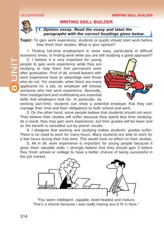 8UNIT OCCUPATIONS
214
WRITING SKILL BUILDER
1. Opinion essay. Read the essay and label the
paragraphs with the correct headings given below.
Topic: To gain work experience, students or pupils should start work before
they finish their studies. What is your opinion?
1. Finding full-time employment is never easy, particularly in difficult
economic times. Is finding work while you are still studying a good approach?
2. I believe it is very important for young
people to gain work experience while they are
studying to help them find permanent work
after graduation. First of all, school leavers with
work experience have an advantage over those
who do not. For example, when there are many
applicants for a job, an employer will choose
someone who has work experience. Secondly,
time management and multitasking are essential
skills that employers look for. In particular, by
working part-time, students can show a potential employer that they can
manage their time and their obligations to both school and work.
3. On the other hand, some people believe that students should not work.
They believe their studies will suffer because they spend less time studying.
As a result, they may gain work experience, but their grades will be lower and
so the benefit is cancelled out by poorer results.
4. I disagree that working and studying makes students’ grades suffer.
There is no need to work for many hours. Many students are able to work for
a few hours during their free time. This would have no effect on their studies.
5. All in all, work experience is important for young people because it
gives them valuable skills. I strongly believe that they should gain it before
they finish school or college to have a better chance of being successful in
the job market.
WRITING SKILL BUILDER
“You seem intelligent, capable, level-headed and mature.
That’s a shame because i was really hoping you’d fit in here.”
Право для безоплатного розміщення підручника в мережі Інтернет має
Міністерство освіти і науки України http://mon.gov.ua/ та Інститут модернізації змісту освіти https://imzo.gov.ua
 