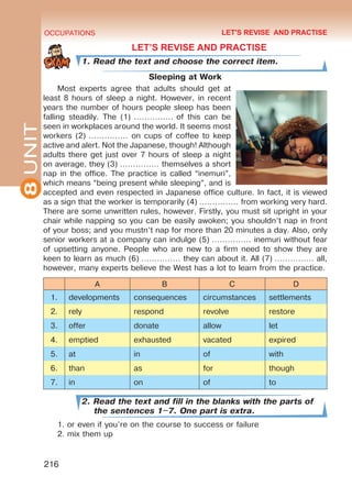 8UNIT OCCUPATIONS
216
LET’S REVISE AND PRACTISE
1. Read the text and choose the correct item.
Sleeping at Work
Most experts agree that adults should get at
least 8 hours of sleep a night. However, in recent
years the number of hours people sleep has been
falling steadily. The (1) …………… of this can be
seen in workplaces around the world. It seems most
workers (2) …………… on cups of coffee to keep
active and alert. Not the Japanese, though! Although
adults there get just over 7 hours of sleep a night
on average, they (3) …………… themselves a short
nap in the office. The practice is called “inemuri”,
which means “being present while sleeping”, and is
accepted and even respected in Japanese office culture. In fact, it is viewed
as a sign that the worker is temporarily (4) …………… from working very hard.
There are some unwritten rules, however. Firstly, you must sit upright in your
chair while napping so you can be easily awoken; you shouldn’t nap in front
of your boss; and you mustn’t nap for more than 20 minutes a day. Also, only
senior workers at a company can indulge (5) …………… inemuri without fear
of upsetting anyone. People who are new to a firm need to show they are
keen to learn as much (6) …………… they can about it. All (7) …………… all,
however, many experts believe the West has a lot to learn from the practice.
A B C D
1. developments consequences circumstances settlements
2. rely respond revolve restore
3. offer donate allow let
4. emptied exhausted vacated expired
5. at in of with
6. than as for though
7. in on of to
2. Read the text and fill in the blanks with the parts of
the sentences 1–7. One part is extra.
1. or even if you’re on the course to success or failure
2. mix them up
LET'S REVISE AND PRACTISE
Право для безоплатного розміщення підручника в мережі Інтернет має
Міністерство освіти і науки України http://mon.gov.ua/ та Інститут модернізації змісту освіти https://imzo.gov.ua
 