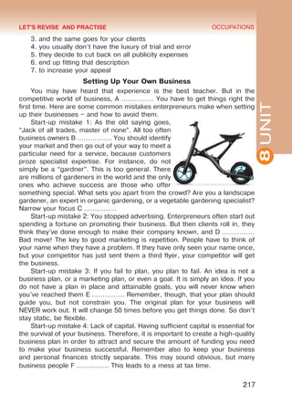 8UNIT
OCCUPATIONS
217
3. and the same goes for your clients
4. you usually don’t have the luxury of trial and error
5. they decide to cut back on all publicity expenses
6. end up fitting that description
7. to increase your appeal
Setting Up Your Own Business
You may have heard that experience is the best teacher. But in the
competitive world of business, A …………… You have to get things right the
first time. Here are some common mistakes enterpreneurs make when setting
up their businesses – and how to avoid them.
Start-up mistake 1: As the old saying goes,
“Jack of all trades, master of none”. All too often
business owners B ……………. You should identify
your market and then go out of your way to meet a
particular need for a service, because customers
proze specialist expertise. For instance, do not
simply be a “gardner”. This is too general. There
are millions of gardeners in the world and the only
ones who achieve success are those who offer
something special. What sets you apart from the crowd? Are you a landscape
gardener, an expert in organic gardening, or a vegetable gardening specialist?
Narrow your focus C ……………
Start-up mistake 2: You stopped advertising. Enterpreneurs often start out
spending a fortune on promoting their business. But then clients roll in, they
think they’ve done enough to make their company known, and D ……………
Bad move! The key to good marketing is repetition. People have to think of
your name when they have a problem. If they have only seen your name once,
but your competitor has just sent them a third flyer, your competitor will get
the business.
Start-up mistake 3: If you fail to plan, you plan to fail. An idea is not a
business plan, or a marketing plan, or even a goal. It is simply an idea. If you
do not have a plan in place and attainable goals, you will never know when
you’ve reached them E …………… Remember, though, that your plan should
guide you, but not constrain you. The original plan for your business will
NEVER work out. It will change 50 times before you get things done. So don’t
stay static, be flexible.
Start-up mistake 4: Lack of capital. Having sufficient capital is essential for
the survival of your business. Therefore, it is important to create a high-quality
business plan in order to attract and secure the amount of funding you need
to make your business successful. Remember also to keep your business
and personal finances strictly separate. This may sound obvious, but many
business people F …………… This leads to a mess at tax time.
LET'S REVISE AND PRACTISE
Право для безоплатного розміщення підручника в мережі Інтернет має
Міністерство освіти і науки України http://mon.gov.ua/ та Інститут модернізації змісту освіти https://imzo.gov.ua
 