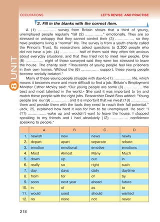 8UNIT OCCUPATIONS
218
3. Fill in the blanks with the correct item.
A (1) …………… survey from Britain shows that a third of young,
unemployed people regularly “fall (2) ……………” emotionally. They are so
stressed or unhappy that they cannot control their (3) ……………, so they
have problems living a “normal” life. The survey is from a youth charity called
the Prince’s Trust. Its researchers asked questions to 2,200 people who
did not have a job. (4) …………… half of them said they often felt anxious
about everyday situations, and that they tried not to meet new people. One
(5) …………… eight of those surveyed said they were too stressed to leave
the house. The charity said: “Thousands of young people feel like prisoners
in their own homes. Without the (6) …………… support, these young people
become socially isolated.”
Many of these young people struggle with day-to-(7) …………… life, which
means it becomes more and more difficult to find a job. Britain’s Employment
Minister Esther McVey said: “Our young people are some (8) …………… the
best and most talented in the world.» She said it was important to try and
match these people with the right jobs. Researcher David Fass added: “Young
people are our (9) …………… and it is important that we invest (10) ……………
them and provide them with the tools they need to reach their full potential.”
Jack, 25, explained how hard it was for him to be unemployed. He said: “I
(11) …………… wake up and wouldn’t want to leave the house. I stopped
speaking to my friends and I had absolutely (12) …………… confidence
speaking to people.”
A B C D
1. newish new news newly
2. depart apart separate rebate
3. emotion emotional emotive emotions
4. Most Almost Many Much
5. down up out in
6. really so right such
7. day days daily daytime
8. from for of by
9. soon next year ahead future
10. in of as to
11. would used should wanted
12. no none not never
LET'S REVISE AND PRACTISE
Право для безоплатного розміщення підручника в мережі Інтернет має
Міністерство освіти і науки України http://mon.gov.ua/ та Інститут модернізації змісту освіти https://imzo.gov.ua
 