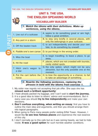 THE USA. THE ENGLISH SPEAKING WORLD
9UNIT
220
UNIT 9. THE USA.
THE ENGLISH SPEAKING WORLD
VOCABULARY BUILDER
1. Match the idioms with their definitions. Make up
sentences, using the idioms.
1.	Live out of a suitcase
A.	aspire to do something great or aim high,
follow a great ambition.
2.	Any port in a storm
B.	to stay very briefly in several places, with
only the belongings in your suitcase.
3.	Off the beaten track
C.	to act independently and decide your own
fate; to do something by oneself.
4.	Paddle one’s own canoe D.	to put things in the wrong order.
5.	Miss the boat
E.	to begin travelling; to leave a place; to go
away.
6.	Hit the road
F.	places, which are not crowded with tourists;
rarely visited spots.
7.	Hitch one’s wagon to
a star
G.	the only option, which might not be very
attractive, but the only possible one at the
moment.
8.	Put the cart before the
horse
H.	to lose the opportunity or a chance; to fail
to take an advantage of something
2. Rewrite the following sentences, replacing the
phrases in bold with the idioms from exercise 1.
1. My sister now regrets not accepting that job offer. She says she has
missed such a brilliant opportunity!
2. I have already packed my luggage, and I can’t wait to start the journey.
3. It is a good idea to listen to others’ advice and recommendations. But in
every case you should try to live independently and make your own
decisions.
4. Don’t confuse everything, when writing an essay: first you have to
outline the main idea and arguments, and then you should arrange them
into logical paragraphs.
5. When going to Paris many people prefer visiting Eiffel Tower. However, I
would like to see less famous places and experience the real essence
of this city.
6. I don’t normally go to this cafe but as it was raining heavily, we had to hide
inside. It was a good option for such horrible weather conditions.
VOCABULARY BUILDER
Право для безоплатного розміщення підручника в мережі Інтернет має
Міністерство освіти і науки України http://mon.gov.ua/ та Інститут модернізації змісту освіти https://imzo.gov.ua
 