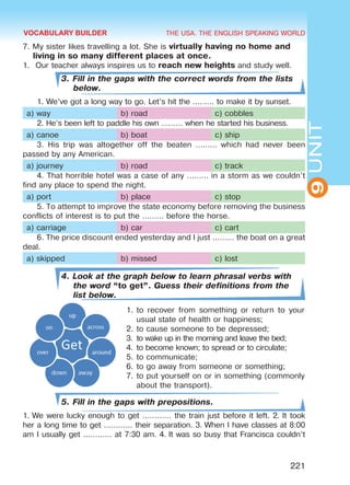THE USA. THE ENGLISH SPEAKING WORLD
9UNIT
221
7. My sister likes travelling a lot. She is virtually having no home and
living in so many different places at once.
1.	 Our teacher always inspires us to reach new heights and study well.
3. Fill in the gaps with the correct words from the lists
below.
1. We’ve got a long way to go. Let’s hit the ……… to make it by sunset.
a) way b) road c) cobbles
2. He’s been left to paddle his own ……… when he started his business.
a) canoe b) boat c) ship
3. His trip was altogether off the beaten ……… which had never been
passed by any American.
a) journey b) road c) track
4. That horrible hotel was a case of any ……… in a storm as we couldn’t
find any place to spend the night.
a) port b) place c) stop
5. To attempt to improve the state economy before removing the business
conflicts of interest is to put the ……… before the horse.
a) carriage b) car c) cart
6. The price discount ended yesterday and I just ……… the boat on a great
deal.
a) skipped b) missed c) lost
4. Look at the graph below to learn phrasal verbs with
the word “to get”. Guess their definitions from the
list below.
1.	to recover from something or return to your
usual state of health or happiness;
2.	to cause someone to be depressed;
3.	to wake up in the morning and leave the bed;
4.	to become known; to spread or to circulate;
5.	to communicate;
6.	to go away from someone or something;
7.	to put yourself on or in something (commonly
about the transport).
5. Fill in the gaps with prepositions.
1. We were lucky enough to get ………… the train just before it left. 2. It took
her a long time to get ………… their separation. 3. When I have classes at 8:00
am I usually get ………… at 7:30 am. 4. It was so busy that Francisca couldn’t
VOCABULARY BUILDER
Право для безоплатного розміщення підручника в мережі Інтернет має
Міністерство освіти і науки України http://mon.gov.ua/ та Інститут модернізації змісту освіти https://imzo.gov.ua
 