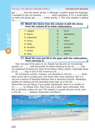 THE USA. THE ENGLISH SPEAKING WORLD
9UNIT
222
get ………… from the phone all day. 5. Although I couldn’t speak the language,
I managed to get my meaning …………… when necessary. 6. It’s a small place,
so news and gossip get ………… pretty quickly. 7. This rainy weather is getting
me ……… .
6. Match the items from the column A with the items
from the column B to make collocations.
1.	rugged A.	 tours
2.	beach B.	 destination
3.	organized C.	 villa
4.	luxury D.	 resort
5.	hotel E.	 mountains
6.	vacation F.	 season
7.	tourist G.	 package
8.	rainy H.	 chain
7. Read the text and fill in the gaps with the collocations
from exercise 6.
Over the past thirty years or so, Hawaii has become an increasingly
popular (1) ………, with thousands of visitors flocking to the (2) ……… that
are scattered all along the coast of the island. Many visitors, especially those
on (3) ……… stay in one of the numerous (4) ……… .
An increasing number, however, are deciding to rent (5) ………… , which
often come with a private pool, and which offer more seclusion. But it is
not just a picture of beautiful beaches that is attracting tourists. Nowadays,
people are seeking out the secluded spots high up in the (6) ………… ,
where they can go hiking. If you prefer sightseeing, there is a number of
(7) ………… to choose from. And if you are a water sport enthusiast, then
this is certainly a place for you! The weather is superb all year round, even
in the (8) ………… between December and March.
VOCABULARY BUILDER
Право для безоплатного розміщення підручника в мережі Інтернет має
Міністерство освіти і науки України http://mon.gov.ua/ та Інститут модернізації змісту освіти https://imzo.gov.ua
 