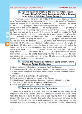 THE USA. THE ENGLISH SPEAKING WORLD
9UNIT
224
3. Put the words in brackets the in correct tense form
(Present Simple/ Present Continuous/ Future Simple/
to be going + infinitive/ Future Perfect).
1. The bus ………… (to arrive) at 10:30. 2. We …………  (to have) dinner
at a French restaurant on Saturday. 3.  It ………… (to snow) in Vancouver
tomorrow evening. 4. On Saturday at 9 o’clock I …………  (to meet) my friend.
5. Jerry ………… (to fly) to London on Saturday morning. 6. Wait! I ………… (to
drive) you to the railway station. 7. The biology lesson ………… (to start) at
8:30. 8. Are you still writing your opinion essay? If you ………… (to finish)
by 4pm, we can go for a walk. 9. I ………… (to see) my mother in April.
10. Look at the sky – it ………… (to rain) in a few minutes. 11. When they
………… (to get) married in September, they ………… (to be) together for six
years. 12. You’re carrying too much. I ………… (to open) the door for you.
13. Do you think the teacher ………… (to mark) our homework by Monday
morning? 14. When I ………… (to see) you tomorrow, I ………… (show) you my
new book. 15. After you ………… (to take) a nap, you ………… (to feel) a lot
better. 16. I’m sorry but you need to stay in the office until you ………… (to
finish) your work. 17. I ………… (to buy) some chocolate from the corner
shop when it ………… (to open). 18. I ………… (to let) you know the second
the builders ………… (to finish) decorating. 19. Before we ………… (to start)
our lesson, we ………… (to have) a review. 20. We ………… (to wait) in the
shelter until the bus ………… (to come).
4. Rewrite the following sentences, using either Future
Simple or Future Continuous.
1.	Don’t call me at 10 o’clock. I am going to fly to Chicago.
2.	I suppose we are going to stay at a camp in the mountains next summer.
3.	Come to see me in the afternoon. I work in the kitchen, repairing the old
furniture.
4.	Do you think it is raining next weekends?
5.	Every student is using a computer in the future.
6.	I don’t know if I will stay here. Perhaps I move to a big city one day.
7.	This time on Sunday we are going to ski in France.
8.	Is the coat good for you? - Yes, I am taking it.
5. Rewrite the story in the future time.
Jenny is a nurse in a hospital. She can be seen moving about in the
hospital in her white uniform. She is a symbol of service and care. Jenny
helps the doctors to cure the sick. She is also helping them in the operation
theatre. Her job is very tough. She looks after the patients admitted in the
hospital. Sometimes she has to work through the night. She has to be very
alert and watchful. In an emergency, Jenny at once calls a doctor. She is taking
GRAMMAR BUILDER
Право для безоплатного розміщення підручника в мережі Інтернет має
Міністерство освіти і науки України http://mon.gov.ua/ та Інститут модернізації змісту освіти https://imzo.gov.ua
 