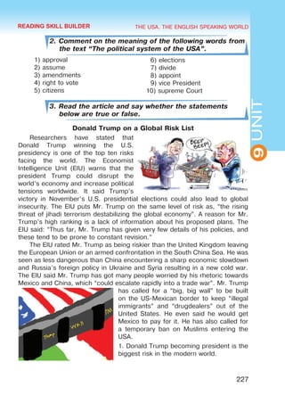 THE USA. THE ENGLISH SPEAKING WORLD
9UNIT
227
2. Comment on the meaning of the following words from
the text “The political system of the USA”.
1) approval
2) assume
3) amendments
4) right to vote
5) citizens
3. Read the article and say whether the statements
below are true or false.
Donald Trump on a Global Risk List
Researchers have stated that
Donald Trump winning the U.S.
presidency is one of the top ten risks
facing the world. The Economist
Intelligence Unit (EIU) warns that the
president Trump could disrupt the
world’s economy and increase political
tensions worldwide. It said Trump’s
victory in November’s U.S. presidential elections could also lead to global
insecurity. The EIU puts Mr. Trump on the same level of risk as, “the rising
threat of jihadi terrorism destabilizing the global economy”. A reason for Mr.
Trump’s high ranking is a lack of information about his proposed plans. The
EIU said: “Thus far, Mr. Trump has given very few details of his policies, and
these tend to be prone to constant revision.”
The EIU rated Mr. Trump as being riskier than the United Kingdom leaving
the European Union or an armed confrontation in the South China Sea. He was
seen as less dangerous than China encountering a sharp economic slowdown
and Russia’s foreign policy in Ukraine and Syria resulting in a new cold war.
The EIU said Mr. Trump has got many people worried by his rhetoric towards
Mexico and China, which “could escalate rapidly into a trade war”. Mr. Trump
has called for a “big, big wall” to be built
on the US-Mexican border to keep “illegal
immigrants” and “drugdealers” out of the
United States. He even said he would get
Mexico to pay for it. He has also called for
a temporary ban on Muslims entering the
USA.
1. Donald Trump becoming president is the
biggest risk in the modern world.
6) elections
7) divide
8) appoint
9) vice President
10) supreme Court
READING SKILL BUILDER
Право для безоплатного розміщення підручника в мережі Інтернет має
Міністерство освіти і науки України http://mon.gov.ua/ та Інститут модернізації змісту освіти https://imzo.gov.ua
 
