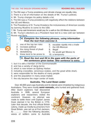 THE USA. THE ENGLISH SPEAKING WORLD
9UNIT
228
2. The EIU says a Trump presidency and climate change are equally risky.
3. There is a lot of information on the details of Mr. Trump’s policies.
4. Mr. Trump changes his policy details a lot.
5. The EIU says a Trump presidency will negatively affect the relations between
the US and Mexico.
6. The Presidency of D. Trump threatens the inclusiveness of American society
by banning Muslims to come to the USA.
7. Mr. Trump said Americans would pay for a wall on the US-Mexico border.
8. Mr. Trump’s elections as a President have led to a new cold war between
Russia and Syria.
4. Complete the following phrases, using information
from the text from exercise 3.
1.	 one of the top ten risks
2.	 increase political
3.	 the rising threat of jihadi
4.	destabilizing
5.	 these tend to be prone to
5. Read the text and fill in the gaps with the parts of
the sentences given below. One sentence is extra.
1.	but it is still a member of the Commonwealth
2.	and has a variety of slang terms
3.	which is now known as Sydney Harbor.
4.	including crocodiles, venomous snakes, and the great white shark.
5.	were responsible for the deaths of many people
6.	and the population in many areas tripled.
7.	the city became the major center of trade.
Australia. The Land Down under
Over 40,000 years ago Australia and its islands were inhabited by indigenous
Australians. They were mostly semi-nomads, who hunted and gathered food.
After Dutch explorers had discovered
Australia in 1606, several European
explorers and researchers visited the
continent. However, no attempt was
made to settle there until Captain James
Cook claimed it for the British in 1770.
Later that decade, the first official British
colony, made up mostly by prisoners from
Great Britain, was set up at Fort Jackson,
A) ………… . Over the following decades,
waves of settlers came to Australia
6.	 escalate rapidly into a trade
7.	 the US-Mexican
8.	illegal
9.	 he would get Mexico to
10.	a temporary
READING SKILL BUILDER
Право для безоплатного розміщення підручника в мережі Інтернет має
Міністерство освіти і науки України http://mon.gov.ua/ та Інститут модернізації змісту освіти https://imzo.gov.ua
 