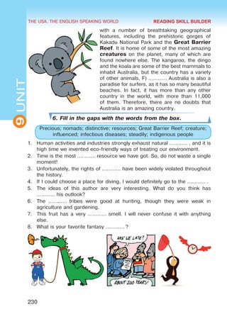 THE USA. THE ENGLISH SPEAKING WORLD
9UNIT
230
with a number of breathtaking geographical
features, including the prehistoric gorges of
Kakadu National Park and the Great Barrier
Reef. It is home of some of the most amazing
creatures on the planet, many of which are
found nowhere else. The kangaroo, the dingo
and the koala are some of the best mammals to
inhabit Australia, but the country has a variety
of other animals, F) ………… Australia is also a
paradise for surfers, as it has so many beautiful
beaches. In fact, it has more than any other
country in the world, with more than 11,000
of them. Therefore, there are no doubts that
Australia is an amazing country.
6. Fill in the gaps with the words from the box.
Precious; nomads; distinctive; resources; Great Barrier Reef; creature;
influenced; infectious diseases; steadily; indigenous people
1.	 Human activities and industries strongly exhaust natural ………… , and it is
high time we invented eco-friendly ways of treating our environment.
2.	 Time is the most ………… resource we have got. So, do not waste a single
moment!
3.	 Unfortunately, the rights of ………… have been widely violated throughout
the history.
4.	 If I could choose a place for diving, I would definitely go to the ………… .
5.	 The ideas of this author are very interesting. What do you think has
………… his outlook?
6.	 The …………  tribes were good at hunting, though they were weak in
agriculture and gardening.
7.	 This fruit has a very ………… smell. I will never confuse it with anything
else.
8.	 What is your favorite fantasy ………… ?
READING SKILL BUILDER
Право для безоплатного розміщення підручника в мережі Інтернет має
Міністерство освіти і науки України http://mon.gov.ua/ та Інститут модернізації змісту освіти https://imzo.gov.ua
 