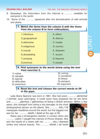 THE USA. THE ENGLISH SPEAKING WORLD
9UNIT
231
9.	 Nowadays, the information from the Internet is …………  available for
everyone in the world.
10.	 Some of the ………… appeared after the domestication of wild animals
and plants.
7. Match the items from the column A with the items
from the column B to form collocations.
1.	infectious A.	effect
2.	geographical B.	distrust
3.	distinctive C.	metals
4.	indigenous D.	country
5.	mutual E.	diseases
6.	devastating F.	accent
7.	amazing G.	features
8.	precious H.	people
8. Find synonyms to the words below using the text
from exercise 5.
1) native
2) valuable
3) special
4) difficulties
5) poisonous
9. Read the text and choose the correct words to fill
in the gaps.
Lady Diana Spencer was born in 1961. She had a(an) ………… abnormal
/ normal, quiet upbringing. It could never have prepared her for the fame
and ………… glamour / glamorous of being a British princess. Within a few
years, she changed from being a shy teenager to the most
photographed person on the planet. She ………… hits / hit
newspaper headlines around the world, but the biggest one
was for her ………… death / dead at the age of 36.
Diana was a kindergarten teacher in London when she
………… catch / caught the interest of Prince Charles. She
won the hearts of a nation with her ………… shy / shyness
smiles and natural beauty. The ………… whole / all world
6) ruining
7) wonderful
8) illness
9) pioneers
10) argument
READING SKILL BUILDER
Право для безоплатного розміщення підручника в мережі Інтернет має
Міністерство освіти і науки України http://mon.gov.ua/ та Інститут модернізації змісту освіти https://imzo.gov.ua
 