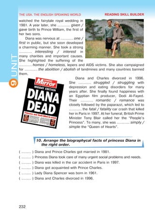 THE USA. THE ENGLISH SPEAKING WORLD
9UNIT
232
watched the fairytale royal wedding in
1981. A year later, she ………… given /
gave birth to Prince William, the first of
her two sons.
Diana was nervous at ………… one /
first in public, but she soon developed
a charming manner. She took a strong
…………  interesting / interest in
many charities and important causes.
She highlighted the suffering of the
………… homes / homeless, lepers and AIDS victims. She also campaigned
for ………… the abolition / abolish of landmines and many countries banned
them.
Diana and Charles divorced in 1996.
She …………  struggled / struggling with
depression and eating disorders for many
years after. She finally found happiness with
an Egyptian film producer, Dodi Al-Fayed.
Their …………  romantic / romance was
closely followed by the paparazzi, which led to
………… the fatal / fatality car crash that killed
her in Paris in 1997. At her funeral, British Prime
Minister Tony Blair called her the “People’s
Princess”. To many, she was ………… simply /
simple the “Queen of Hearts”.
10. Arrange the biographycal facts of princess Diana in
the right order.
( ……… ) Diana and Prince Charles got married in 1981.
( ……… ) Princess Diana took care of many urgent social problems and needs.
( ……… ) Diana was killed in the car accident in Paris in 1997.
( ……… ) Diana got acquainted with Prince Charles.
( ……… ) Lady Diana Spencer was born in 1961.
( ……… ) Diana and Charles divorced in 1996.
READING SKILL BUILDER
Право для безоплатного розміщення підручника в мережі Інтернет має
Міністерство освіти і науки України http://mon.gov.ua/ та Інститут модернізації змісту освіти https://imzo.gov.ua
 
