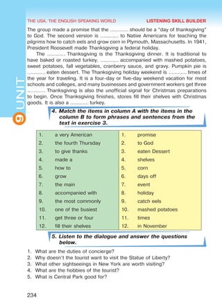 THE USA. THE ENGLISH SPEAKING WORLD
9UNIT
234
The group made a promise that the ………… should be a “day of thanksgiving”
to God. The second version is ………… to Native Americans for teaching the
pilgrims how to catch eels and grow corn in Plymouth, Massachusetts. In 1941,
President Roosevelt made Thanksgiving a federal holiday.
The ………… Thanksgiving is the Thanksgiving dinner. It is traditional to
have baked or roasted turkey. ………… accompanied with mashed potatoes,
sweet potatoes, fall vegetables, cranberry sauce, and gravy. Pumpkin pie is
………… eaten dessert. The Thanksgiving holiday weekend is ………… times of
the year for traveling. It is a four-day or five-day weekend vacation for most
schools and colleges, and many businesses and government workers get three
………… Thanksgiving is also the unofficial signal for Christmas preparations
to begin. Once Thanksgiving finishes, stores fill their shelves with Christmas
goods. It is also a ………… turkey.
4. Match the items in column A with the items in the
column B to form phrases and sentences from the
text in exercise 3.
1.	 a very American 1.	 promise
2.	 the fourth Thursday 2.	 to God
3.	 to give thanks 3.	 eaten Dessert
4.	 made a 4.	 shelves
5.	 how to 5.	 corn
6.	 grow 6.	 days off
7.	 the main 7.	 event
8.	 accompanied with 8.	 holiday
9.	 the most commonly 9.	 catch eels
10.	 one of the busiest 10.	 mashed potatoes
11.	 get three or four 11.	 times
12.	 fill their shelves 12.	 in November
5. Listen to the dialogue and answer the questions
below.
1.	 What are the duties of concierge?
2.	 Why doesn’t the tourist want to visit the Statue of Liberty?
3.	 What other sightseeings in New York are worth visiting?
4.	 What are the hobbies of the tourist?
5.	 What is Central Park good for?
LISTENING SKILL BUILDER
Право для безоплатного розміщення підручника в мережі Інтернет має
Міністерство освіти і науки України http://mon.gov.ua/ та Інститут модернізації змісту освіти https://imzo.gov.ua
 