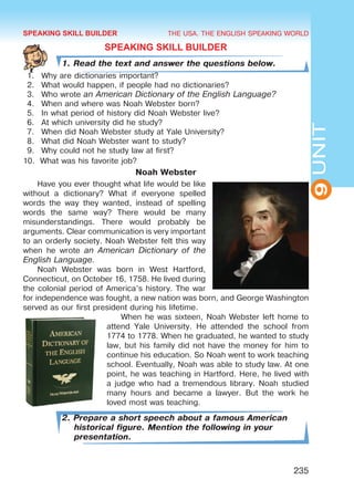 THE USA. THE ENGLISH SPEAKING WORLD
9UNIT
235
SPEAKING SKILL BUILDER
1. Read the text and answer the questions below.
1.	 Why are dictionaries important?
2.	 What would happen, if people had no dictionaries?
3.	 Who wrote an American Dictionary of the English Language?
4.	 When and where was Noah Webster born?
5.	 In what period of history did Noah Webster live?
6.	 At which university did he study?
7.	 When did Noah Webster study at Yale University?
8.	 What did Noah Webster want to study?
9.	 Why could not he study law at first?
10.	 What was his favorite job?
Noah Webster
Have you ever thought what life would be like
without a dictionary? What if everyone spelled
words the way they wanted, instead of spelling
words the same way? There would be many
misunderstandings. There would probably be
arguments. Clear communication is very important
to an orderly society. Noah Webster felt this way
when he wrote an American Dictionary of the
English Language.
Noah Webster was born in West Hartford,
Connecticut, on October 16, 1758. He lived during
the colonial period of America’s history. The war
for independence was fought, a new nation was born, and George Washington
served as our first president during his lifetime.
When he was sixteen, Noah Webster left home to
attend Yale University. He attended the school from
1774 to 1778. When he graduated, he wanted to study
law, but his family did not have the money for him to
continue his education. So Noah went to work teaching
school. Eventually, Noah was able to study law. At one
point, he was teaching in Hartford. Here, he lived with
a judge who had a tremendous library. Noah studied
many hours and became a lawyer. But the work he
loved most was teaching.
2. Prepare a short speech about a famous American
historical figure. Mention the following in your
presentation.
SPEAKING SKILL BUILDER
Право для безоплатного розміщення підручника в мережі Інтернет має
Міністерство освіти і науки України http://mon.gov.ua/ та Інститут модернізації змісту освіти https://imzo.gov.ua
 
