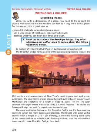 THE USA. THE ENGLISH SPEAKING WORLD
9UNIT
238
WRITING SKILL BUILDER
Describing Places
When you write a description of a place, you need to try to paint the
picture with words so that the readers can feel as if they were at that place.
For this reason, it is a good idea to:
- give a lot of details, when describing a place;
- use a wide range of vocabulary, especially adjectives;
- describe what you can hear, see, smell and touch.
1. Read the text about the Brooklyn Bridge. Say what
adjectives the author uses to speak about the things
mentioned below.
1) Bridge; 2) Towers; 3) Arches; 4) Landmarks; 5) Monument.
The Brooklyn Bridge ranks as one of the greatest engineering feats of the
19th century and remains one of New York’s most popular and well known
landmarks. The impressive bridge spans the East river between Brooklyn and
Manhattan and stretches for a length of 5989 ft, about 1.8 km. The span
between the large towers measures 1595.5 ft (486 meters). This made the
Brooklyn Bridge the world’s largest suspension bridge.
The most noticeable feature of the Brooklyn Bridge are the two masonry
towers to which the many cables are attached. The towers with large Gothic
arches reach a height of 276 ft (84 meters), at the time making them some
of the tallest landmarks in New York. Roebling claimed that the monumental
towers would make Brooklyn Bridge, New York.
WRITING SKILL BUILDER
Право для безоплатного розміщення підручника в мережі Інтернет має
Міністерство освіти і науки України http://mon.gov.ua/ та Інститут модернізації змісту освіти https://imzo.gov.ua
 