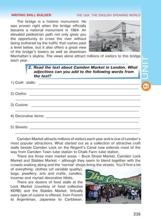 THE USA. THE ENGLISH SPEAKING WORLD
9UNIT
239
The bridge is a historic monument. He
was proven right when the bridge officially
became a national monument in 1964. An
elevated pedestrian path not only gives you
the opportunity to cross the river without
being bothered by the traffic that rushes past
a level below, but it also offers a great view
of the bridge’s towers as well as downtown
Manhattan’s skyline. The views alone attract millions of visitors to this bridge
each year.
2. Read the text about Camden Market in London. What
adjectives can you add to the following words from
the text?
1)	Craft stalls: _________________________________________________________
_____________________________________________________________________
2)	Cloths: ______________________________________________________________
______________________________________________________________________
3)	Cuisine: _____________________________________________________________
_____________________________________________________________________
4)	Decorative items: _____________________________________________________
_____________________________________________________________________
5)	Streets: ______________________________________________________________
_____________________________________________________________________
Camden Market attracts millions of visitors each year and is one of London’s
most popular attractions. What started out as a collection of attractive craft
stalls beside Camden Lock on the Regent’s Canal now extends most of the
way from Camden Town tube station to Chalk Farm tube station.
There are three main market areas – Buck Street Market, Camden Lock
Market and Stables Market – although they seem to blend together with the
crowds snaking along and the ‘normal’ shops lining the streets. You’ll find a bit
of everything: clothes (of variable quality),
bags, jewellery, arts and crafts, candles,
incense and myriad decorative titbits.
There are dozens of food stalls at the
Lock Market (courtesy of food collective
KERB) and the Stables Market. Virtually
every type of cuisine is offered, from French
to Argentinian, Japanese to Caribbean.
WRITING SKILL BUILDER
Право для безоплатного розміщення підручника в мережі Інтернет має
Міністерство освіти і науки України http://mon.gov.ua/ та Інститут модернізації змісту освіти https://imzo.gov.ua
 