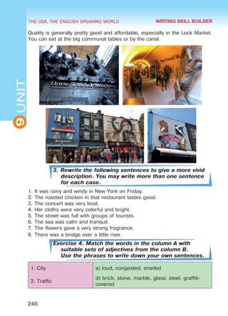 THE USA. THE ENGLISH SPEAKING WORLD
9UNIT
240
Quality is generally pretty good and affordable, especially in the Lock Market.
You can eat at the big communal tables or by the canal.
3. Rewrite the following sentences to give a more vivid
description. You may write more than one sentence
for each case.
1.	It was rainy and windy in New York on Friday.
2.	The roasted chicken in that restaurant tastes good.
3.	The concert was very loud.
4.	Her cloths were very colorful and bright.
5.	The street was full with groups of tourists.
6.	The sea was calm and tranquil.
7.	The flowers gave a very strong fragrance.
8.	There was a bridge over a little river.
Exercise 4. Match the words in the column A with
suitable sets of adjectives from the column B.
Use the phrases to write down your own sentences.
1. City a) loud, congested, snarled
2. Traffic
d) brick, stone, marble, glass, steel, graffiti-
covered
WRITING SKILL BUILDER
Право для безоплатного розміщення підручника в мережі Інтернет має
Міністерство освіти і науки України http://mon.gov.ua/ та Інститут модернізації змісту освіти https://imzo.gov.ua
 