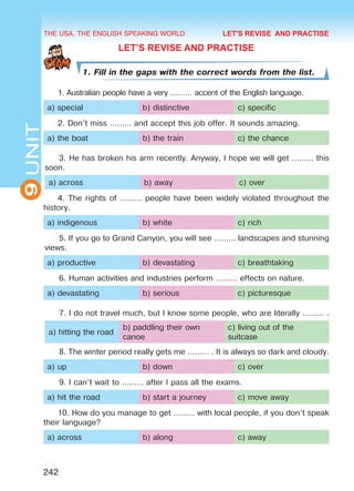 THE USA. THE ENGLISH SPEAKING WORLD
9UNIT
242
LET’S REVISE AND PRACTISE
1. Fill in the gaps with the correct words from the list.
1. Australian people have a very ……… accent of the English language.
a) special b) distinctive c) specific
2. Don’t miss ……… and accept this job offer. It sounds amazing.
a) the boat b) the train c) the chance
3. He has broken his arm recently. Anyway, I hope we will get ……… this
soon.
a) across b) away c) over
4. The rights of ……… people have been widely violated throughout the
history.
a) indigenous b) white c) rich
5. If you go to Grand Canyon, you will see ……… landscapes and stunning
views.
a) productive b) devastating c) breathtaking
6. Human activities and industries perform ……… effects on nature.
a) devastating b) serious c) picturesque
7. I do not travel much, but I know some people, who are literally ……… .
a) hitting the road
b) paddling their own
canoe
c) living out of the
suitcase
8. The winter period really gets me ……… . It is always so dark and cloudy.
a) up b) down c) over
9. I can’t wait to ……… after I pass all the exams.
a) hit the road b) start a journey c) move away
10. How do you manage to get ……… with local people, if you don’t speak
their language?
a) across b) along c) away
LET'S REVISE AND PRACTISE
Право для безоплатного розміщення підручника в мережі Інтернет має
Міністерство освіти і науки України http://mon.gov.ua/ та Інститут модернізації змісту освіти https://imzo.gov.ua
 