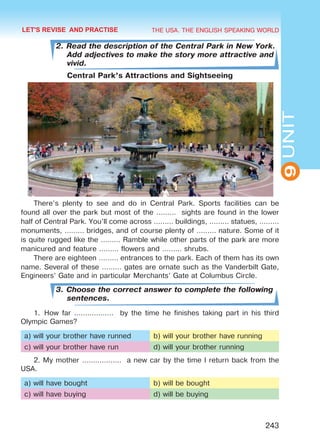 THE USA. THE ENGLISH SPEAKING WORLD
9UNIT
243
2. Read the description of the Central Park in New York.
Add adjectives to make the story more attractive and
vivid.
Central Park’s Attractions and Sightseeing
There’s plenty to see and do in Central Park. Sports facilities can be
found all over the park but most of the ……… sights are found in the lower
half of Central Park. You’ll come across ……… buildings, ……… statues, ………
monuments, ……… bridges, and of course plenty of ……… nature. Some of it
is quite rugged like the ……… Ramble while other parts of the park are more
manicured and feature ……… flowers and ……… shrubs.
There are eighteen ……… entrances to the park. Each of them has its own
name. Several of these ……… gates are ornate such as the Vanderbilt Gate,
Engineers’ Gate and in particular Merchants’ Gate at Columbus Circle.
3. Choose the correct answer to complete the following
sentences.
1.	How far ……………… by the time he finishes taking part in his third
Olympic Games?
a) will your brother have runned b) will your brother have running
c) will your brother have run d) will your brother running
2. My mother ……………… a new car by the time I return back from the
USA.
a) will have bought b) will be bought
c) will have buying d) will be buying
LET'S REVISE AND PRACTISE
Право для безоплатного розміщення підручника в мережі Інтернет має
Міністерство освіти і науки України http://mon.gov.ua/ та Інститут модернізації змісту освіти https://imzo.gov.ua
 
