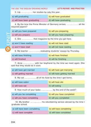 THE USA. THE ENGLISH SPEAKING WORLD
9UNIT
244
LET'S REVISE AND PRACTISE
3. Lily ……………… her studies by July this year.
a) will graduating b) will have graduated
c) will have been graduating d) will have graduating
4. By the time the Prime Minister of Germany arrives, ……………… all the
required papers?
a) will you have prepared b) will you preparing
c) will you prepare d) will you have preparing
5. She ……………… that magazine by the time you get here.
a) won’t have reading b) will not have read
c) won’t have read d) will not have reading
6. My teacher ……………… evaluating students’ essays by Thursday.
a) will have finishing b) will have finished
c) will finished d) will be finishing
7. Anna ……………… with her boyfriend by the time we meet again. She
said that they would do it soon.
a) will have got married b) will have got marrying
c) will getting married d) will have getting married
8. My cat ……………… all of his food by the time I get home.
a) will have eaten b) will have ate
c) will have eat d) will eating
9. How much of your tasks ……………… by the end of the week?
a) will you be completing b) will you have completed
c) will you have completing d) will you completed
10. My brother ……………… his volunteering service abroad by the time I
graduate school.
a) will have been completing b) will have completing
c) will have complete d) will have completed
Право для безоплатного розміщення підручника в мережі Інтернет має
Міністерство освіти і науки України http://mon.gov.ua/ та Інститут модернізації змісту освіти https://imzo.gov.ua
 