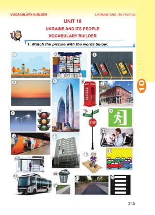 UKRAINE AND ITS PEOPLE
10
245
UNIT
UNIT 10
UKRAINE AND ITS PEOPLE
VOCABULARY BUILDER
1. Match the picture with the words below.
VOCABULARY BUILDER
1 2 3
4 5 6
7
8
9 10 11
12 13
14
15
16
17
18
19
20
21 22
Право для безоплатного розміщення підручника в мережі Інтернет має
Міністерство освіти і науки України http://mon.gov.ua/ та Інститут модернізації змісту освіти https://imzo.gov.ua
 