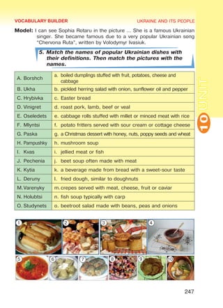 UKRAINE AND ITS PEOPLE
10
247
UNIT
Model: I can see Sophia Rotaru in the picture … She is a famous Ukrainian
singer. She became famous due to a very popular Ukrainian song
“Chervona Ruta”, written by Volodymyr Ivasiuk.
5. Match the names of popular Ukrainian dishes with
their definitions. Then match the pictures with the
names.
A.	Borshch
a.	 boiled dumplings stuffed with fruit, potatoes, cheese and
cabbage
B.	Ukha b.	pickled herring salad with onion, sunflower oil and pepper
C.	Hrybivka c.	Easter bread
D.	Vinigret d.	roast pork, lamb, beef or veal
E.	Oseledets e.	cabbage rolls stuffed with millet or minced meat with rice
F.	Mlyntsi f.	 potato fritters served with sour cream or cottage cheese
G.	Paska g.	a Christmas dessert with honey, nuts, poppy seeds and wheat
H.	Pampushky h.	mushroom soup
I.	 Kvas i.	 jellied meat or fish
J.	Pechenia j.	 beet soup often made with meat
K.	Kytia k.	a beverage made from bread with a sweet-sour taste
L.	Deruny l.	 fried dough, similar to doughnuts
M.	Varenyky m.	crepes served with meat, cheese, fruit or caviar
N.	Holubtsi n.	fish soup typically with carp
O.	Studynets o.	beetroot salad made with beans, peas and onions
VOCABULARY BUILDER
1 2 3 4
5 6 7 8 9 10
Право для безоплатного розміщення підручника в мережі Інтернет має
Міністерство освіти і науки України http://mon.gov.ua/ та Інститут модернізації змісту освіти https://imzo.gov.ua
 