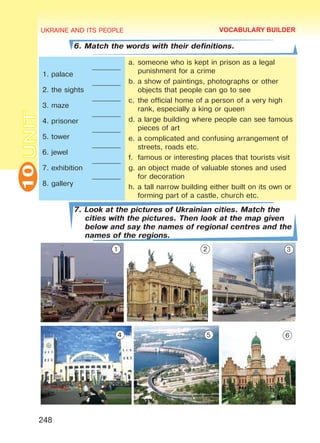 UKRAINE AND ITS PEOPLE10
248
UNIT
6. Match the words with their definitions.
1. palace
2. the sights
3. maze
4. prisoner
5. tower
6. jewel
7. exhibition
8. gallery
________
________
________
________
________
________
________
________
a.	someone who is kept in prison as a legal
punishment for a crime
b.	a show of paintings, photographs or other
objects that people can go to see
c.	the official home of a person of a very high
rank, especially a king or queen
d.	a large building where people can see famous
pieces of art
e.	a complicated and confusing arrangement of
streets, roads etc.
f.	 famous or interesting places that tourists visit
g.	an object made of valuable stones and used
for decoration
h.	a tall narrow building either built on its own or
forming part of a castle, church etc.
7. Look at the pictures of Ukrainian cities. Match the
cities with the pictures. Then look at the map given
below and say the names of regional centres and the
names of the regions.
VOCABULARY BUILDER
1 2 3
4 5 6
Право для безоплатного розміщення підручника в мережі Інтернет має
Міністерство освіти і науки України http://mon.gov.ua/ та Інститут модернізації змісту освіти https://imzo.gov.ua
 