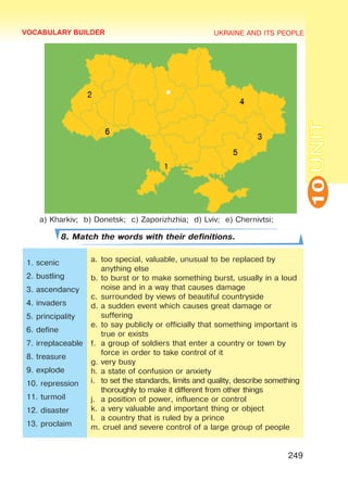UKRAINE AND ITS PEOPLE
10
249
UNIT
a) Kharkiv; b) Donetsk; c) Zaporizhzhia; d) Lviv; e) Chernivtsi;
8. Match the words with their definitions.
1. scenic
2. bustling
3. ascendancy
4. invaders
5. principality
6. define
7. irreplaceable
8. treasure
9. explode
10. repression
11. turmoil
12. disaster
13. proclaim
a.	too special, valuable, unusual to be replaced by
anything else
b.	to burst or to make something burst, usually in a loud
noise and in a way that causes damage
c.	surrounded by views of beautiful countryside
d.	a sudden event which causes great damage or
suffering
e.	to say publicly or officially that something important is
true or exists
f.	 a group of soldiers that enter a country or town by
force in order to take control of it
g.	very busy
h.	a state of confusion or anxiety
i.	 to set the standards, limits and quality, describe something
thoroughly to make it different from other things
j.	 a position of power, influence or control
k.	a very valuable and important thing or object
l.	 a country that is ruled by a prince
m. cruel and severe control of a large group of people
VOCABULARY BUILDER
Право для безоплатного розміщення підручника в мережі Інтернет має
Міністерство освіти і науки України http://mon.gov.ua/ та Інститут модернізації змісту освіти https://imzo.gov.ua
 