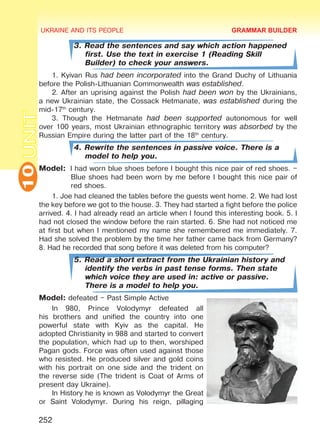 UKRAINE AND ITS PEOPLE10
252
UNIT
3. Read the sentences and say which action happened
first. Use the text in exercise 1 (Reading Skill
Builder) to check your answers.
1. Kyivan Rus had been incorporated into the Grand Duchy of Lithuania
before the Polish-Lithuanian Commonwealth was established.
2. After an uprising against the Polish had been won by the Ukrainians,
a new Ukrainian state, the Cossack Hetmanate, was established during the
mid-17th
century.
3. Though the Hetmanate had been supported autonomous for well
over 100 years, most Ukrainian ethnographic territory was absorbed by the
Russian Empire during the latter part of the 18th
century.
4. Rewrite the sentences in passive voice. There is a
model to help you.
Model:	 I had worn blue shoes before I bought this nice pair of red shoes. –
Blue shoes had been worn by me before I bought this nice pair of
red shoes.
1. Joe had cleaned the tables before the guests went home. 2. We had lost
the key before we got to the house. 3. They had started a fight before the police
arrived. 4. I had already read an article when I found this interesting book. 5. I
had not closed the window before the rain started. 6. She had not noticed me
at first but when I mentioned my name she remembered me immediately. 7.
Had she solved the problem by the time her father came back from Germany?
8. Had he recorded that song before it was deleted from his computer?
5. Read a short extract from the Ukrainian history and
identify the verbs in past tense forms. Then state
which voice they are used in: active or passive.
There is a model to help you.
Model: defeated – Past Simple Active
In 980, Prince Volodymyr defeated all
his brothers and unified the country into one
powerful state with Kyiv as the capital. He
adopted Christianity in 988 and started to convert
the population, which had up to then, worshiped
Pagan gods. Force was often used against those
who resisted. He produced silver and gold coins
with his portrait on one side and the trident on
the reverse side (The trident is Coat of Arms of
present day Ukraine).
In History he is known as Volodymyr the Great
or Saint Volodymyr. During his reign, pillaging
GRAMMAR BUILDER
Право для безоплатного розміщення підручника в мережі Інтернет має
Міністерство освіти і науки України http://mon.gov.ua/ та Інститут модернізації змісту освіти https://imzo.gov.ua
 