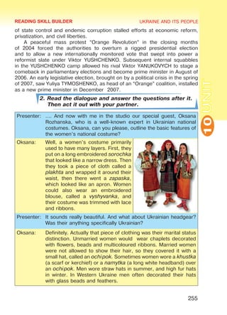 UKRAINE AND ITS PEOPLE
10
255
UNIT
of state control and endemic corruption stalled efforts at economic reform,
privatization, and civil liberties.
A peaceful mass protest “Orange Revolution” in the closing months
of 2004 forced the authorities to overturn a rigged presidential election
and to allow a new internationally monitored vote that swept into power a
reformist slate under Viktor YUSHCHENKO. Subsequent internal squabbles
in the YUSHCHENKO camp allowed his rival Viktor YANUKOVYCH to stage a
comeback in parliamentary elections and become prime minister in August of
2006. An early legislative election, brought on by a political crisis in the spring
of 2007, saw Yuliya TYMOSHENKO, as head of an “Orange” coalition, installed
as a new prime minister in December 2007.
2. Read the dialogue and answer the questions after it.
Then act it out with your partner.
Presenter: …. And now with me in the studio our special guest, Oksana
Rozhanska, who is a well-known expert in Ukrainian national
costumes. Oksana, can you please, outline the basic features of
the women’s national costume?
Oksana: Well, a women’s costume primarily
used to have many layers. First, they
put on a long embroidered sorochka
that looked like a narrow dress. Then
they took a piece of cloth called a
plakhta and wrapped it around their
waist, then there went a zapaska,
which looked like an apron. Women
could also wear an embroidered
blouse, called a vyshyvanka, and
their costume was trimmed with lace
and ribbons.
Presenter: It sounds really beautiful. And what about Ukrainian headgear?
Was their anything specifically Ukrainian?
Oksana: Definitely. Actually that piece of clothing was their marital status
distinction. Unmarried women would wear chaplets decorated
with flowers, beads and multicoloured ribbons. Married women
were not allowed to show their hair, so they covered it with a
small hat, called an ochipok. Sometimes women wore a khustka
(a scarf or kerchief) or a namytka (a long white headband) over
an ochipok. Men wore straw hats in summer, and high fur hats
in winter. In Western Ukraine men often decorated their hats
with glass beads and feathers.
READING SKILL BUILDER
Право для безоплатного розміщення підручника в мережі Інтернет має
Міністерство освіти і науки України http://mon.gov.ua/ та Інститут модернізації змісту освіти https://imzo.gov.ua
 