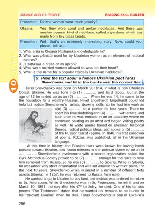 UKRAINE AND ITS PEOPLE10
256
UNIT
Presenter: Did the women wear much jewelry?
Oksana: Yes, they wore coral and amber necklaces. And there was
another popular kind of necklace, called a gerdana, which was
made from tiny glass beads.
Presenter: Well, that’s an extremely interesting story. Now, could you,
please, tell us….
1.	What area is Oksana Rozhanska knowledgable in?
2.	What was plakhta used for by Ukrainian women as an element of national
clothes?
3.	Is zapaska a dress or an apron?
4.	What were married women allowed to wear on their head?
5.	What is the name for a popular typically Ukrainian necklace?
3. Read the text about a famous Ukrainian poet Taras
Shevchenko and fill in the blanks with the correct item.
Taras Shevchenko was born on March 9, 1814, in what is now Cherkasy
Oblast, Ukraine. He was born into (1) ………… and hard labour, but at the
age of 12 he ended up as an (2) ………… . When he was 14, he came to be
the houseboy for a wealthy Russian, Pavel Engelhardt. Engelhardt could not
help but notice Shevchenko’s artistic drawing skills, so he had him work as
a(n) (3) ………… to a painter for four years. There he
spent his time sketching and (4) ………… with artists, and
soon after he was enrolled in an art academy where he
continued painting as an artist and began writing poetry
as well. He wrote poems based on Ukrainian historical
themes, radical political ideas, and spoke of (5) …………
of the Russian tsarist regime. In 1840, his first collection
of poems, Kobzar, was published, all in the Ukrainian
language.
At this time in history, the Russian tsars were known for having harsh
policies toward Ukraine, and found thinkers in the political scene to be a (6)
…………. . Shevchenko’s involvement with a secret organization called the
Cyril-Methodius Society proved to be (7) ………… enough for the tsars to have
him removed from Russia, so he was (8) ………… to Siberia. While in Siberia,
he was under very strict observation and was not allowed to write or paint. For
the next 10 years, Shevchenko wrote in secret in a number of different forts
across Siberia. In 1857, he was returned to Russia from exile.
He wanted to go to Ukraine to buy land, but instead was ordered to return
to St. Petersburg. While Shevchenko was in St. Petersburg, he fell ill and on
March 10, 1861, the day after his 47th
birthday, he died. One of his famous
poems “The Testament” stated that he wanted his remains to be buried in
his “beloved Ukraine” when he dies. Taras Shevchenko is one of Ukraine’s
READING SKILL BUILDER
Право для безоплатного розміщення підручника в мережі Інтернет має
Міністерство освіти і науки України http://mon.gov.ua/ та Інститут модернізації змісту освіти https://imzo.gov.ua
 