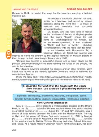 UKRAINE AND ITS PEOPLE10
258
UNITUkraine in 2014, he traded the stage for the trenches, carrying a belt-fed
machine gun.
He adopted a traditional Ukrainian hairstyle,
similar to a Mohawk, and served at various
positions along the front line — a maze of
trenches and minefields that surrounds
separatist territory.
Mr. Slipak, who had won fame in France
for his renditions of the aria of Mephistopheles
from the opera “Faust,” chose the call
name to “Mephistopheles” for himself, but
for convenience/comfort, it was shortened
to “Meth” and then to “Myth” – shouting
“Mephistopheles” into the radio took too long.
In an interview with Hromadske TV, a
Ukrainian station, Mr. Slipak had said he was
inspired to serve his country by the popular uprising on Maidan Square in
Kiev, though he had been living in France since 1996.
“Ukraine can become a successful country and a major player on the
political performance/stage if we start heeding the voices of the people,” he
said in the interview.
Mr. Slipak’s survivors included his parents and an older brother. Vasyl
Slipak was buried at the historic Lychakiv Cemetery, which is reserved for
notable local figures.
(from The New York Times https://www.nytimes.com/2016/07/01/world/
europe/wassyl-slipak-who-left-paris-opera-for-ukraine-war-dies-at-41.html)
5. Read the text and fill in the blanks with the words
from the box. Use exercise 8 (Vocabulary Builder) to
help you.
exploded, ascendancy, proclaimed, treasures, principalities, scenic,
defined, turmoil, bustling, invaders, irreplaceable, repressions, disasters
Kyiv: General Information
Kyiv, a (1) ………… city of close to 3 million people situated on the Dnipro
River, is the (2) ………… capital of Ukraine. Ancient Kievan Rus, which reached
its greatest period of (3) ………… during the 11th
and 12th
centuries, was a
centre of trade routes between the Baltic and the Mediterranean. The city
of Kyiv and the power of Kievan Rus were destroyed in 1240 by Mongol
(4) ………… and the lands of Kievan Rus were divided into (5) ………… located
to the west and north: Galicia, Volynia, Muscovy and later, Poland, Lithuania,
and Russia. As a result, modern Ukrainian history, for the most part, has been
READING SKILL BUILDER
Право для безоплатного розміщення підручника в мережі Інтернет має
Міністерство освіти і науки України http://mon.gov.ua/ та Інститут модернізації змісту освіти https://imzo.gov.ua
 