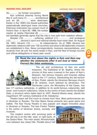 UKRAINE AND ITS PEOPLE
10
259
UNIT
(6) ………… by foreign occupation.
Kyiv suffered severely during World
War II, and many (7) ………… architectural
and art (8)  ………… were destroyed.
Earlier in the 1930’s the Soviet authorities
systematically destroyed many churches.
Extensive restoration has revived much of
historic Kyiv. In April 26, 1986, the nuclear
reactor at nearby Chernobyl (9) ………… ,
but scientists generally agree that the city is now safe from radiation effects.
Despite (10) ………… , suffering, political (11) ………… , and ecological
(12) ………… , Ukraine’s spirit and national identity have never died. On August
24, 1991, Ukraine (13) ………… its independence. As of 1994, Ukraine has
diplomatic relations with over 135 countries and close to 60 diplomatic missions
are established in Kyiv. News correspondents, business representatives, and
students from all over the world reside in Kyiv, and the flow of foreign tourists
and official delegations is heavy year round.
6. Read the text about the sights in Kyiv and then say
whether the statements after it are true or false.
Correct the false sentences.
The art and architecture of Kyiv are world
treasures. The Cathedral of St. Sophia, where the
princes of Kyiv were crowned in the years of Kyiv’s
blossom, has famous mosaics and frescoes dating
back to the 11th
century. Overlooking the old section
of Kyiv, Podol, stands the Ukrainian Baroque church
of St. Andrew, much beloved by Ukrainians. The
Pecherska Lavra, the Monastery of the Caves, has
two 11th
-century cathedrals, in addition to its world-famous catacombs, bell
tower, and museum collections. Close to the centre of town stands the Golden
Gate, a structure which dates back to 1037. Several blocks away, stands the
magnificent 19th
-century Cathedral of St. Volodymyr.
Theatre lovers will find much to choose from here. Most performances are
in Ukrainian or Russian. The Kyiv Opera House presents very good opera and
ballets. The Kyiv Young Theatre is very popular and stages innovative plays
in Ukrainian or Russian. The Ivan Franko Theatre
is the centre of Ukrainian drama, comedy, and
musicals.
The modern centre with surviving parts of
the old city is on the hilly west, or right bank, of
the Dnipro River. The main street, Khreshchatyk,
runs between two steep hills. Parallel about half
READING SKILL BUILDER
Право для безоплатного розміщення підручника в мережі Інтернет має
Міністерство освіти і науки України http://mon.gov.ua/ та Інститут модернізації змісту освіти https://imzo.gov.ua
 
