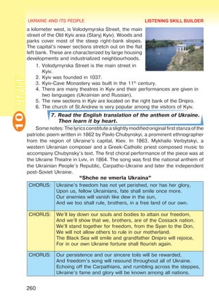 UKRAINE AND ITS PEOPLE10
260
UNITa kilometer west, is Volodymyrska Street, the main
street of the Old Kyiv area (Staryj Kyiv). Woods and
parks cover most of the steep right-bank slopes.
The capital’s newer sections stretch out on the flat
left bank. These are characterized by large housing
developments and industrialized neighbourhoods.
1.	Volodymyrska Street is the main street in
Kyiv.
2.	Kyiv was founded in 1037.
3.	Kyiv-Cave Monastery was built in the 11th
century.
4.	There are many theatres in Kyiv and their performances are given in
two languages (Ukrainian and Russian).
5.	The new sections in Kyiv are located on the right bank of the Dnipro.
6.	The church of St.Andrew is very popular among the visitors of Kyiv.
7. Read the English translation of the anthem of Ukraine.
Then learn it by heart.
Some notes: The lyrics constitute a slightly modified original first stanza of the
patriotic poem written in 1862 by Pavlo Chubynskyi, a prominent ethnographer
from the region of Ukraine’s capital, Kiev. In 1863, Mykhailo Verbytskyi, a
western Ukrainian composer and a Greek-Catholic priest composed music to
accompany Chubynsky’s text. The first choral performance of the piece was at
the Ukraine Theatre in Lviv, in 1864. The song was first the national anthem of
the Ukrainian People’s Republic, Carpatho-Ukraine and later the independent
post-Soviet Ukraine.
“Shche ne vmerla Ukraina”
CHORUS: Ukraine’s freedom has not yet perished, nor has her glory,
Upon us, fellow Ukrainians, fate shall smile once more.
Our enemies will vanish like dew in the sun,
And we too shall rule, brothers, in a free land of our own.
CHORUS: We’ll lay down our souls and bodies to attain our freedom,
And we’ll show that we, brothers, are of the Cossack nation.
We’ll stand together for freedom, from the Syan to the Don,
We will not allow others to rule in our motherland.
The Black Sea will smile and grandfather Dnipro will rejoice,
For in our own Ukraine fortune shall flourish again.
CHORUS: Our persistence and our sincere toils will be rewarded,
And freedom’s song will resound throughout all of Ukraine.
Echoing off the Carpathians, and rumbling across the steppes,
Ukraine’s fame and glory will be known among all nations.
LISTENING SKILL BUILDER
Право для безоплатного розміщення підручника в мережі Інтернет має
Міністерство освіти і науки України http://mon.gov.ua/ та Інститут модернізації змісту освіти https://imzo.gov.ua
 