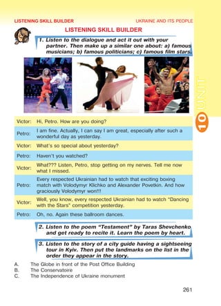 UKRAINE AND ITS PEOPLE
10
261
UNIT
LISTENING SKILL BUILDER
1. Listen to the dialogue and act it out with your
partner. Then make up a similar one about: a) famous
musicians; b) famous politicians; c) famous film stars.
Victor: Hi, Petro. How are you doing?
Petro:
I am fine. Actually, I can say I am great, especially after such a
wonderful day as yesterday.
Victor: What’s so special about yesterday?
Petro: Haven’t you watched?
Victor:
What??? Listen, Petro, stop getting on my nerves. Tell me now
what I missed.
Petro:
Every respected Ukrainian had to watch that exciting boxing
match with Volodymyr Klichko and Alexander Povetkin. And how
graciously Volodymyr won!!!
Victor:
Well, you know, every respected Ukrainian had to watch “Dancing
with the Stars” competition yesterday.
Petro: Oh, no. Again these ballroom dances.
2. Listen to the poem “Testament” by Taras Shevchenko
and get ready to recite it. Learn the poem by heart.
3. Listen to the story of a city guide having a sightseeing
tour in Kyiv. Then put the landmarks on the list in the
order they appear in the story.
A.	 The Globe in front of the Post Office Building
B.	 The Conservatoire
C.	 The Independence of Ukraine monument
LISTENING SKILL BUILDER
Право для безоплатного розміщення підручника в мережі Інтернет має
Міністерство освіти і науки України http://mon.gov.ua/ та Інститут модернізації змісту освіти https://imzo.gov.ua
 