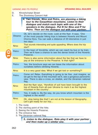 UKRAINE AND ITS PEOPLE10
262
UNITD.	 Khreshchatyk Street
E.	 The Zhovtnevy Concert Hall
4. Two friends, Nina and Petro, are planning a hiking
tour to the Carpathian mountains. Listen to their
dialogue and match each topic with one of the
speakers in the dialogue. Put N for Nina and P for
Petro. Then act the dialogue out with your partner.
Oksana:
Ok, let’s decide on the route. Look at this flyer. It says, ‘One
of the most popular hiking trips is between Hoverla and Mount
Chorna Hora. You can walk a distance of 23 kilometres in just
two days.’
Nina:
That sounds interesting and quite appealing. Where does the trip
start?
Petro:
In the town of Vorokhta, which we can reach by bus or by train.
Then we’ll have a chance to see the dense forest of the Hoverla
Preserve.
Nina: There is also some information about the fee that we have to
pay at the entrance to the Preserve. Is that right?
Petro: Yes, the brochure says we can leave the information about
ourselves before climbing Hoverla.
Nina: It is a very good idea. What if we get lost or something?!
Petro: Come on! Relax. Everything is going to be fine. Just imagine, as
we get to the top of the mountain we’ll, see a gorgeous panoramic
view. There is also a cross, an obelisk, and the Ukrainian national
flag.
Nina:
And the flyer says, ‘Handfuls of soil have been brought to the
top of Hoverla from all over Ukraine to mark it as the highest
mountain in the country’.
Petro: Yes, it really is. By the way, do you know which mountain is the
highest in the world?
Nina: Oh, stop being like that! I am not at the lesson of Geography.
Let’s get ready for our trip…
1. The route.
2. The starting point of the hike.
3. Seeing the Hoverla Preserve.
4. The entrance fee.
5. The Ukrainian national flag.
5. Listen to the dialogue. Role-play it with your partner
and then make up a similar one.
SPEAKING SKILL BUILDER
Право для безоплатного розміщення підручника в мережі Інтернет має
Міністерство освіти і науки України http://mon.gov.ua/ та Інститут модернізації змісту освіти https://imzo.gov.ua
 