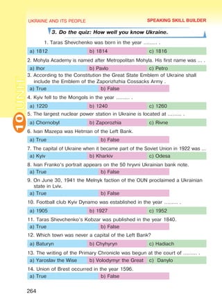 UKRAINE AND ITS PEOPLE10
264
UNIT
3. Do the quiz: How well you know Ukraine.
1. Taras Shevchenko was born in the year ……… .
a) 1812 b) 1814 c) 1816
2. Mohyla Academy is named after Metropolitan Mohyla. His first name was … .
a) Ihor b) Pavlo c) Petro
3. According to the Constitution the Great State Emblem of Ukraine shall
include the Emblem of the Zaporizhzhia Cossacks Army .
a) True b) False
4. Kyiv fell to the Mongols in the year ……… .
a) 1220 b) 1240 c) 1260
5. The largest nuclear power station in Ukraine is located at ……… .
a) Chornobyl b) Zaporozhia c) Rivne
6. Ivan Mazepa was Hetman of the Left Bank.
a) True b) False
7. The capital of Ukraine when it became part of the Soviet Union in 1922 was …
a) Kyiv b) Kharkiv c) Odesa
8. Ivan Franko’s portrait appears on the 50 hryvni Ukrainian bank note.
a) True b) False
9. On June 30, 1941 the Melnyk faction of the OUN proclaimed a Ukrainian
state in Lviv.
a) True b) False
10. Football club Kyiv Dynamo was established in the year ……… .
a) 1905 b) 1927 c) 1952
11. Taras Shevchenko’s Kobzar was published in the year 1840.
a) True b) False
12. Which town was never a capital of the Left Bank?
a) Baturyn b) Chyhyryn c) Hadiach
13. The writing of the Primary Chronicle was begun at the court of ……… .
a) Yaroslav the Wise b) Volodymyr the Great c) Danylo
14. Union of Brest occurred in the year 1596.
a) True b) False
SPEAKING SKILL BUILDER
Право для безоплатного розміщення підручника в мережі Інтернет має
Міністерство освіти і науки України http://mon.gov.ua/ та Інститут модернізації змісту освіти https://imzo.gov.ua
 