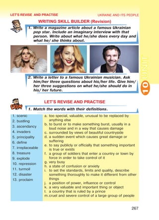UKRAINE AND ITS PEOPLE
10
267
UNIT
LET'S REVISE AND PRACTISE
WRITING SKILL BUILDER (Revision)
1. Write a magazine article about a famous Ukrainian
pop star. Include an imaginary interview with that
person. Write about what he/she does every day and
what he/ she thinks about.
2. Write a letter to a famous Ukrainian musician. Ask
him/her three questions about his/her life. Give him/
her three suggestions on what he/she should do in
his/ her future.
LET’S REVISE AND PRACTISE
1. Match the words with their definitions.
1. scenic
2. bustling
3. ascendancy
4. invaders
5. principality
6. define
7. irreplaceable
8. treasure
9. explode
10. repression
11. turmoil
12. disaster
13. proclaim
a.	too special, valuable, unusual to be replaced by
anything else
b.	to burst or to make something burst, usually in a
loud noise and in a way that causes damage
c.	surrounded by views of beautiful countryside
d.	a sudden event which causes great damage or
suffering
e.	to say publicly or officially that something important
is true or exists
f.	 a group of soldiers that enter a country or town by
force in order to take control of it
g.	very busy
h.	a state of confusion or anxiety
i.	 to set the standards, limits and quality, describe
something thoroughly to make it different from other
things
j.	 a position of power, influence or control
k.	a very valuable and important thing or object
l.	 a country that is ruled by a prince
m.	cruel and severe control of a large group of people
Право для безоплатного розміщення підручника в мережі Інтернет має
Міністерство освіти і науки України http://mon.gov.ua/ та Інститут модернізації змісту освіти https://imzo.gov.ua
 