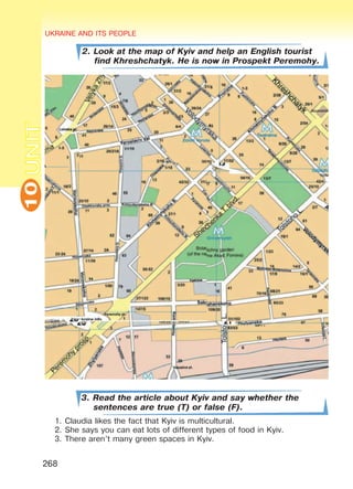 UKRAINE AND ITS PEOPLE10
268
UNIT
2. Look at the map of Kyiv and help an English tourist
find Khreshchatyk. He is now in Prospekt Peremohy.
3. Read the article about Kyiv and say whether the
sentences are true (T) or false (F).
1.	Claudia likes the fact that Kyiv is multicultural.
2.	She says you can eat lots of different types of food in Kyiv.
3.	There aren’t many green spaces in Kyiv.
Право для безоплатного розміщення підручника в мережі Інтернет має
Міністерство освіти і науки України http://mon.gov.ua/ та Інститут модернізації змісту освіти https://imzo.gov.ua
 