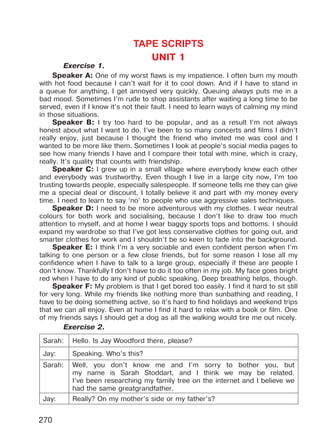 270
TAPE SCRIPTS
UNIT 1
Exercise 1.
Speaker A: One of my worst flaws is my impatience. I often bum my mouth
with hot food because I can’t wait for it to cool down. And if I have to stand in
a queue for anything, I get annoyed very quickly. Queuing always puts me in a
bad mood. Sometimes I’m rude to shop assistants after waiting a long time to be
served, even if I know it’s not their fault. I need to learn ways of calming my mind
in those situations.
Speaker B: I try too hard to be popular, and as a result I’m not always
honest about what I want to do. I’ve been to so many concerts and films I didn’t
really enjoy, just because I thought the friend who invited me was cool and I
wanted to be more like them. Sometimes I look at people’s social media pages to
see how many friends I have and I compare their total with mine, which is crazy,
really. It’s quality that counts with friendship.
Speaker C: I grew up in a small village where everybody knew each other
and everybody was trustworthy. Even though I live in a large city now, I’m too
trusting towards people, especially salespeople. If someone tells me they can give
me a special deal or discount, I totally believe it and part with my money every
time. I need to learn to say ’no’ to people who use aggressive sales techniques.
Speaker D: I need to be more adventurous with my clothes. I wear neutral
colours for both work and socialising, because I don’t like to draw too much
attention to myself, and at home I wear baggy sports tops and bottoms. I should
expand my wardrobe so that I’ve got less conservative clothes for going out, and
smarter clothes for work and I shouldn’t be so keen to fade into the background.
Speaker E: I think I’m a very sociable and even confident person when I’m
talking to one person or a few close friends, but for some reason I lose all my
confidence when I have to talk to a large group, especially if these are people I
don’t know. Thankfully I don’t have to do it too often in my job. My face goes bright
red when I have to do any kind of public speaking. Deep breathing helps, though.
Speaker F: My problem is that I get bored too easily. I find it hard to sit still
for very long. While my friends like nothing more than sunbathing and reading, I
have to be doing something active, so it’s hard to find holidays and weekend trips
that we can all enjoy. Even at home I find it hard to relax with a book or film. One
of my friends says I should get a dog as all the walking would tire me out nicely.
Exercise 2.
Sarah: Hello. Is Jay Woodford there, please?
Jay: Speaking. Who’s this?
Sarah: Well, you don’t know me and I’m sorry to bother you, but
my name is Sarah Stoddart, and I think we may be related.
I’ve been researching my family tree on the internet and I believe we
had the same greatgrandfather.
Jay: Really? On my mother’s side or my father’s?
Право для безоплатного розміщення підручника в мережі Інтернет має
Міністерство освіти і науки України http://mon.gov.ua/ та Інститут модернізації змісту освіти https://imzo.gov.ua
 