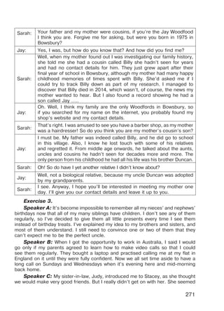 271
Sarah: Your father and my mother were cousins, if you’re the Jay Woodfood
I think you are. Forgive me for asking, but were you born in 1975 in
Bowsbury?
Jay: Yes, I was, but how do you know that? And how did you find me?
Sarah:
Well, when my mother found out I was investigating our family history,
she told me she had a cousin called Billy she hadn’t seen for years
and had no contact details for him. They just grew apart after their
final year of school in Bowsbury, although my mother had many happy
childhood memories of times spent with Billy. She’d asked me if I
could try to track Billy down as part of my research. I managed to
discover that Billy died in 2014, which wasn’t, of course, the news my
mother wanted to hear. But I also found a record showing he had a
son called Jay …..
Jay:
Oh. Well, I think my family are the only Woodfords in Bowsbury, so
if you searched for my name on the internet, you probably found my
shop’s website and my contact details.
Sarah:
That’s right. I was amused to see you have a barber shop, as my mother
was a hairdresser! So do you think you are my mother’s cousin’s son?
Jay:
I must be. My father was indeed called Billy, and he did go to school
in this village. Also, I know he lost touch with some of his relatives
and regretted it. From middle age onwards, he talked about the aunts,
uncles and cousins he hadn’t seen for decades more and more. The
only person from his childhood he had all his life was his brother Duncan.
Sarah: Oh! So do have I yet another relative I didn’t know about?
Jay:
Well, not a biological relative, because my uncle Duncan was adopted
by my grandparents.
Sarah:
I see. Anyway, I hope you’ll be interested in meeting my mother one
day. I’ll give you our contact details and leave it up to you.
Exercise 3.
Speaker A: It’s become impossible to remember all my nieces’ and nephews’
birthdays now that all of my many siblings have children. I don’t see any of them
regularly, so I’ve decided to give them all little presents every time I see them
instead of birthday treats. I’ve explained my idea to my brothers and sisters, and
most of them understand. I still need to convince one or two of them that they
can’t expect me to be the perfect uncle.
Speaker B: When I got the opportunity to work in Australia, I said I would
go only if my parents agreed to learn how to make video calls so that I could
see them regularly. They bought a laptop and practised calling me at my flat in
England on it until they were fully confident. Now we all set time aside to have a
long call on Sundays and Wednesdays when it’s evening here and mid-morning
back home.
Speaker C: My sister-in-law, Judy, introduced me to Stacey, as she thought
we would make very good friends. But I really didn’t get on with her. She seemed
Право для безоплатного розміщення підручника в мережі Інтернет має
Міністерство освіти і науки України http://mon.gov.ua/ та Інститут модернізації змісту освіти https://imzo.gov.ua
 