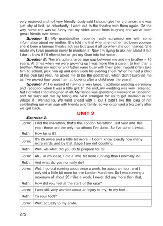 272
very reserved and not very friendly. Judy said I should give her a chance, she was
just shy at first, so reluctantly, I went out to the theatre with them again. On the
way home she was so funny that my sides ached from laughing and we’ve been
great friends ever since.
Speaker D: My grandmother recently really surprised me with some
information about my mother. She told me that when my mother had been younger
she’d been a famous theatre actress but gave it all up when she got married. She
made my Gran promise never to mention it. Now I’m dying to ask her about it but
I don’t know if I’ll offend her or get my Gran into hot water.
Speaker E: There’s quite a large age gap between me and my brother – 10
years. At times when we were growing up I was more like a parent to him than a
brother. When my mother and father were busy with their jobs, I would often take
him to school, pick him up and even cook his evening meal. When he had a child
of his own last year, he asked me to be the godfather, which didn’t surprise me
as I’ve proved how good I am at looking after a child over the years!
Speaker F: I dreamed of having a very large, traditional wedding ceremony
and reception when I was a little girl. In the end, my wedding was very romantic,
but not what I had imagined at all. My fiance was spending a weekend in Scotland,
and he surprised me by telling me he’d arranged for us to get married in the
village if I wanted to. We went ahead with it, but I didn’t like the idea of not
celebrating our marriage with friends and family, so we organised a big party after
we got back.
UNIT 2
Exercise 2.
John: I did the marathon, that’s the London Marathon, last year and this
year; those are the only marathons I’ve done. So I’ve done it twice.
Ruth: How far is it?
John:
It’s 26 miles and a little bit more – I don’t know exactly how many
extra yards and by that stage I am not counting.
Ruth: Well, wh-what did you do to prepare for it?
John: Ah… in my case, I did a little bit more running than I normally do…
Ruth: And what do you normally do?
John: Well, I go out running about once a week, for about an hour, and I
only did a little bit more for the London Marathon. So I was running a
maximum of about 20 miles a week. I never did any more than that.
Ruth: How did you feel at the start of the race?
John: I was still very worried about an injury to my, to my foot…
Ruth: To your foot?
John: Well, actually to my ankle.
Право для безоплатного розміщення підручника в мережі Інтернет має
Міністерство освіти і науки України http://mon.gov.ua/ та Інститут модернізації змісту освіти https://imzo.gov.ua
 