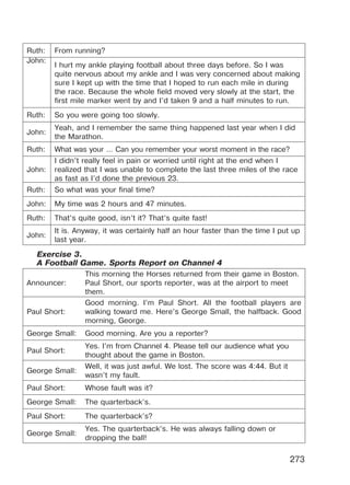273
Ruth: From running?
John:
I hurt my ankle playing football about three days before. So I was
quite nervous about my ankle and I was very concerned about making
sure I kept up with the time that I hoped to run each mile in during
the race. Because the whole field moved very slowly at the start, the
first mile marker went by and I’d taken 9 and a half minutes to run.
Ruth: So you were going too slowly.
John:
Yeah, and I remember the same thing happened last year when I did
the Marathon.
Ruth: What was your … Can you remember your worst moment in the race?
John:
I didn’t really feel in pain or worried until right at the end when I
realized that I was unable to complete the last three miles of the race
as fast as I’d done the previous 23.
Ruth: So what was your final time?
John: My time was 2 hours and 47 minutes.
Ruth: That’s quite good, isn’t it? That’s quite fast!
John:
It is. Anyway, it was certainly half an hour faster than the time I put up
last year.
Exercise 3.
A Football Game. Sports Report on Channel 4
Announcer:
This morning the Horses returned from their game in Boston.
Paul Short, our sports reporter, was at the airport to meet
them.
Paul Short:
Good morning. I’m Paul Short. All the football players are
walking toward me. Here’s George Small, the halfback. Good
morning, George.
George Small: Good morning. Are you a reporter?
Paul Short:
Yes. I’m from Channel 4. Please tell our audience what you
thought about the game in Boston.
George Small:
Well, it was just awful. We lost. The score was 4:44. But it
wasn’t my fault.
Paul Short: Whose fault was it?
George Small: The quarterback’s.
Paul Short: The quarterback’s?
George Small:
Yes. The quarterback’s. He was always falling down or
dropping the ball!
Право для безоплатного розміщення підручника в мережі Інтернет має
Міністерство освіти і науки України http://mon.gov.ua/ та Інститут модернізації змісту освіти https://imzo.gov.ua
 