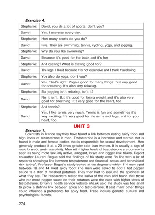 274
Exercise 4.
Stephanie: David, you do a lot of sports, don’t you?
David: Yes, I exercise every day.
Stephanie: How many sports do you do?
David: Five. They are swimming, tennis, cycling, yoga, and jogging.
Stephanie: Why do you like swimming?
David: Because it’s good for the back and it’s fun.
Stephanie: And cycling? What is cycling good for?
David: The legs. I like it because it is not expensive and I think it’s relaxing.
Stephanie: You also do yoga, don’t you?
David:
Yes. That’s right. Yoga’s good for many things, but very good
for breathing. It’s also very relaxing.
Stephanie: But jogging isn’t relaxing, isn’t it?
David:
No, it isn’t. But it’s good for losing weight and it’s also very
good for breathing. It’s very good for the heart, too.
Stephanie: And tennis?
David:
Yes, I like tennis very much. Tennis is fun and sometimes it’s
very exciting. It’s very good for the arms and legs, and for your
heart, too.
UNIT 3
Exercise 1.
Scientists in France say they have found a link between eating spicy food and
high levels of testosterone in men. Testosterone is a hormone and steroid that is
found in male and female bodies that is responsible for sexual development. Men
generally produce it at a 20 times greater rate than women. It is usually a sign of
male bravado and masculinity. Men with higher levels of testosterone are commonly
seen as being more sexually active, arrogant, brave and bigger risk takers. Report
co-author Laurent Begue said the findings of his study were “in line with a lot of
research showing a link between testosterone and financial, sexual and behavioural
risk-taking”. Professor Begue’s study looked at the degree to which 114 men aged
between 18 and 44 liked spicy food. The men were asked to add a hot pepper
sauce to a dish of mashed potatoes. They then had to evaluate the spiciness of
what they ate. The researchers tested the saliva of the men and found that those
who put more pepper sauce on their potatoes were the ones with higher levels of
testosterone. Britain’s health service website nhs.uk said the study was too small
to prove a definite link between spice and testosterone. It said many other things
could influence a preference for spicy food. These include genetic, cultural and
psychological factors.
Право для безоплатного розміщення підручника в мережі Інтернет має
Міністерство освіти і науки України http://mon.gov.ua/ та Інститут модернізації змісту освіти https://imzo.gov.ua
 