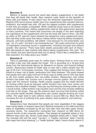 275
Exercise 3.
Millions of people around the world take dietary supplements in the belief
that they will boost their health. New research casts doubt on the benefits of
these pills and tablets. A new report from the American organisation Consumer
Reports (CR) found serious health risks from supplements that included vitamins,
probiotics, and weight loss pills. CR said the biggest problem with supplements
is that they are largely unregulated. While medicinal drugs have to be tested for
safety and effectiveness, dietary supplements need far less government approval
in many countries. This means that consumers are largely in the dark regarding
the ingredients of the supplements and how the body will react to them. Lisa Gill,
an editor at CR, said the report showed how dangerous many supplements were.
She said they could cause liver failure, kidney failure requiring kidney transplants,
seizures, and heart problems. Gill added: “Just because it’s not prescription, you
say, “oh, it’s safe,” but that’s not necessarily true.” Gill urges consumers to avoid
15 ingredients commonly found in supplements, including red yeast and caffeine
powder. She warned: “There have been deaths associated with each of these.”
She told people to seek medical help before taking supplements. She said: “Tell
your doctor and your pharmacist what you’re taking. Treat it like a medication. It’s
that important. It’s really about your health”.
Exercise 4.
There is potentially good news for coffee lovers. Drinking three or more cups
of coffee a day may help people live longer. This is according to a 16-year-long
study from the International Agency for Research on Cancer and Imperial College
London. Researchers looked at health data on over half a million people over the
age of 35 from 10 European countries. They suggest that drinking more coffee is
linked to a lower risk of death, particularly from heart diseases. This study showed
that people who had a daily minimum of three cups of coffee were 8-18% less likely
to die from health problems than non-coffee drinkers. Researchers said coffee
drinkers had better liver function and a stronger immune system. Not all experts
agree with the research findings. Health experts suggest that the health benefits
of drinking coffee could be because coffee drinkers may have more money and
therefore live a healthier lifestyle. They also say that because drinking coffee can be
a social activity, coffee drinkers may socialize more and this may increase wellbeing
and help us live longer. They say the research does not prove that drinking coffee
has concrete health benefits. Researchers also caution against drinking too much
coffee. The upper level of safe caffeine intake is around 400 mg. More than this
increases the risk of suffering from panic attacks, heart problems, and insomnia.
Exercise 5.
Researchers have discovered that people eat more vegetables if the veggies
have trendy labels. A research team from Stanford University in the USA found that
sales of vegetables increased by 25 per cent after they had been given trendy-
sounding names. The researchers conducted their research on 600 diners for
several months at the university canteen. They labeled all vegetable dishes in four
different ways each day. Diners could select vegetable dishes with a “basic” label
(for example with just the word “carrots”), a “healthy restrictive” label (“carrots
with sugar-free citrus dressing”), a “health positive” label (“smart-choice vitamin C
Право для безоплатного розміщення підручника в мережі Інтернет має
Міністерство освіти і науки України http://mon.gov.ua/ та Інститут модернізації змісту освіти https://imzo.gov.ua
 