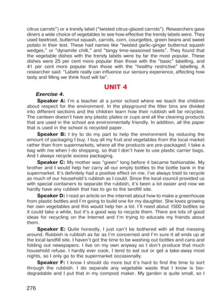 276
citrus carrots”) or a trendy label (“twisted citrus-glazed carrots”). Researchers gave
diners a wide choice of vegetables to see how effective the trendy labels were. They
used beetroot, butternut squash, carrots, corn, courgettes, green beans and sweet
potato in their test. These had names like “twisted garlic-ginger butternut squash
wedges,” or “dynamite chilli,” and “tangy lime-seasoned beets”. They found that
the vegetable dishes with the trendy labels were by far the most popular. These
dishes were 25 per cent more popular than those with the “basic” labelling, and
41 per cent more popular than those with the “healthy restrictive” labelling. A
researcher said: “Labels really can influence our sensory experience, affecting how
tasty and filling we think food will be”.
UNIT 4
Exercise 4.
Speaker A: I’m a teacher at a junior school where we teach the children
about respect for the environment. In the playground the litter bins are divided
into different sections and the children learn how their rubbish will be recycled.
The canteen doesn’t have any plastic plates or cups and all the cleaning products
that are used in the school are environmentally friendly. In addition, all the paper
that is used in the school is recycled paper.
Speaker B: I try to do my part to help the environment by reducing the
amount of packaging I buy. I buy all my fruit and vegetables from the local market
rather than from supermarkets, where all the products are pre-packaged. I take a
bag with me when I do shopping, so that I don’t have to use plastic carrier bags.
And I always recycle excess packaging.
Speaker C: My mother was “green” long before it became fashionable. My
brother and I would help her carry all our empty bottles to the bottle bank in the
supermarket. It’s definitely had a positive effect on me. I’ve always tried to recycle
as much of our household’s rubbish as I could. Since the local council provided us
with special containers to separate the rubbish, it’s been a lot easier and now we
hardly have any rubbish that has to go to the landfill site.
Speaker D: I read an article on the internet about how to make a greenhouse
from plastic bottles and I’m going to build one for my daughter. She loves growing
her own vegetables and this would help her a lot. I’ll need about 1500 bottles so
it could take a while, but it’s a good way to recycle them. There are lots of good
ideas for recycling on the Internet and I’m trying to educate my friends about
them.
Speaker E: Quite honestly, I just can’t be bothered with all that messing
around. Rubbish is rubbish as far as I’m concerned and I’m sure it all ends up at
the local landfill site. I haven’t got the time to be washing out bottles and cans and
folding out newspapers. I live on my own anyway so I don’t produce that much
household refuse. I hardly ever cook, I tend to eat out or get a take-away most
nights, so I only go to the supermarket occasionally.
Speaker F: I know I should do more but it’s hard to find the time to sort
through the rubbish. I do separate any vegetable waste that I know is bio-
degradable and I put that in my compost maker. My garden is quite small, so I
Право для безоплатного розміщення підручника в мережі Інтернет має
Міністерство освіти і науки України http://mon.gov.ua/ та Інститут модернізації змісту освіти https://imzo.gov.ua
 