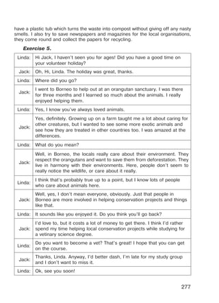 277
have a plastic tub which turns the waste into compost without giving off any nasty
smells. I also try to save newspapers and magazines for the local organisations,
they come round and collect the papers for recycling.
Exercise 5.
Linda: Hi Jack, I haven’t seen you for ages! Did you have a good time on
your volunteer holiday?
Jack: Oh, Hi, Linda. The holiday was great, thanks.
Linda: Where did you go?
Jack:
I went to Borneo to help out at an orangutan sanctuary. I was there
for three months and I learned so much about the animals. I really
enjoyed helping them.
Linda: Yes, I know you’ve always loved animals.
Jack:
Yes, definitely. Growing up on a farm taught me a lot about caring for
other creatures, but I wanted to see some more exotic animals and
see how they are treated in other countries too. I was amazed at the
differences.
Linda: What do you mean?
Jack:
Well, in Borneo, the locals really care about their environment. They
respect the orangutans and want to save them from deforestation. They
live in harmony with their environments. Here, people don’t seem to
really notice the wildlife, or care about it really.
Linda:
I think that’s probably true up to a point, but I know lots of people
who care about animals here.
Jack:
Well, yes, I don’t mean everyone, obviously. Just that people in
Borneo are more involved in helping conservation projects and things
like that.
Linda: It sounds like you enjoyed it. Do you think you’ll go back?
Jack:
I’d love to, but it costs a lot of money to get there. I think I’d rather
spend my time helping local conservation projects while studying for
a vetinary science degree.
Linda:
Do you want to become a vet? That’s great! I hope that you can get
on the course.
Jack:
Thanks, Linda. Anyway, I’d better dash, I’m late for my study group
and I don’t want to miss it.
Linda: Ok, see you soon!
Право для безоплатного розміщення підручника в мережі Інтернет має
Міністерство освіти і науки України http://mon.gov.ua/ та Інститут модернізації змісту освіти https://imzo.gov.ua
 
