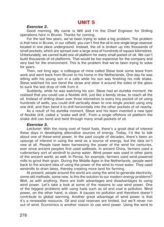 278
UNIT 5
Exercise 2.
Good morning. My name is Will and I’m the Chief Engineer for Drilling
operations here in Brunei. Thanks for coming.
For the last few years, we’ve been trying to solve a big problem. The problem
is that here in Brunei, in our oilfield, you can’t find the oil in one single large reservoir
located in one place underground. Instead, the oil is broken up into thousands of
small pockets, which are spread over a large area of hundreds of square kilometres.
Unfortunately, we cannot build one oil platform for every small pocket of oil. We can’t
build thousands of oil platforms. That would be too expensive for the company and
very bad for the environment. This is the problem that we’ve been trying to solve
for years.
Then, not long ago, a colleague of mine called Steve took some leave from
work and went back from Brunei to his home in the Netherlands. One day he was
sitting with his young son in a cafe while his son was finishing his milk shake.
Steve watched his son bend the straw and steer it around the sides of the glass
to suck the last drop of milk from it.
Suddenly, while he was watching his son. Steve had an eureka moment. He
realised that you could use a flexible drill, just like a bendy straw, to reach all the
oil. Instead of drilling down over three kilometres lo every tiny pocket of oil using
hundreds of wells, you could drill vertically down to one single pocket using only
one drill, and then bend it to drill horizontally into the other pockets of oil nearby.
As a result of his eureka moment, Steve and his team invented a new type
of flexible drill, called a ’snake well drill’. From a single offshore oil platform the
snake drill can bend and twist through many small pockets of oil.
Exercise 3.
Lecturer: With the rising cost of fossil fuels, there’s a great deal of interest
these days in developing alternative sources of energy. Today, I’d like to talk
about one of these-wind power. In the past couple of decades, there’s been an
upsurge of interest in using the wind as a source of energy, but the idea isn’t
new at all. People have been harnessing the power of the wind for centuries,
ever since ancient peoples first used sailboats. In ancient China, farmers used a
rudimentary sort of windmill to pump water. Wind power was used in other parts
of the ancient world, as well. In Persia, for example, farmers used wind-powered
mills to grind their grain. During the Middle Ages in the Netherlands, people went
back to the ancient idea of using the power of the wind to move water. They used
windmills to drain lakes, thereby creating more land for farming.
At present, people around the world are using the wind to generate electricity,
some old methods, some new. Is this the solution to our modern energy problems?
Well, as with anything, there are both advantages and disadvantages to using
wind power. Let’s take a look at some of the reasons to use wind power. One
of the biggest problems with using fuels such as oil and coal is pollution. Wind
power, on the other hand, is clean. It causes no pollution and therefore doesn’t
contribute to global warming. Another great advantage of wind power is that
it’s a renewable resource. Oil and coal reserves are limited, but we’ll never run
out of wind. Economics is another reason to use wind power. Using the wind to
Право для безоплатного розміщення підручника в мережі Інтернет має
Міністерство освіти і науки України http://mon.gov.ua/ та Інститут модернізації змісту освіти https://imzo.gov.ua
 