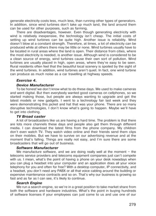 279
generate electricity costs less, much less, than running other types of generators.
In addition, since wind turbines don’t take up much land, the land around them
can be used for other purposes, such as farming.
There are disadvantages, however. Even though generating electricity with
wind is relatively inexpensive, the technology isn’t cheap. The initial costs of
setting up wind turbines can be quite high. Another issue is reliability. Wind
doesn’t blow at a constant strength. Therefore, at times, a lot of electricity can be
produced while at others there may be little or none. Wind turbines usually have to
be located in rural areas where the land is open. Their distance from cities, where
the most electricity is needed, is another issue. Although wind is considered to be
a clean source of energy, wind turbines cause their own sort of pollution. Wind
turbines are usually placed in high, open areas, where they’re easy to be seen.
Rural residents often feel that the beautiful local scenery is spoiled by the sight of
the wind turbines. In addi­tion, wind turbines aren’t quiet. In fact, one wind turbine
can produce as much noise as a car travelling at highway speeds.
Exercise 4.
Device Manufacturer
To be honest’we don’t know what to do these days. We used to make cameras
and went digital. But then everybody wanted good cameras on cellphones, so we
started making those, but people are always wanting to upgrade and get the
latest models or new gadgets. I went to a technology fair last week and they
were demonstrating this jacket and hat that was your phone. There are so many
disruptive technologies, I don’t know what’s going to happen. Maybe we’ll have
to get into clothing.
TV Broad caster
A lot of broadcasters like us are having a hard time. The problem is that there
are lots more channels these days and people also get them through different
media. I can download the latest films from the phone company. My children
don’t even watch TV. They watch video online and their friends send them clips
on their mobiles. But we have to survive on our advertising revenue and at the
moment that’s falling. Things are really not easy, and I’m sure there are some
broadcasters that will go out of business.
Software Manufacturer
We manufacture software, and we are doing really well at the moment – the
telecoms service providers and telecoms equipment companies just can’t compete
with us. I mean, what’s the point of having a phone on your desk nowadays when
you can plug a headset into your computer and an application does all your voice
telephony for you and often for free? With a desktop computer, IP connectivity, and
a headset, you don’t need any PABX or all that voice cabling around the building or
expensive maintenance contracts and so on. That’s why our business is growing so
fast and as far as I can see, it’s likely to continue.
Search Engine
We run a search engine, so we’re in a great position to take market share from
both the software and hardware industries. What’s the point in buying hundreds
of software licenses if your employees can just come to us and use one of our
Право для безоплатного розміщення підручника в мережі Інтернет має
Міністерство освіти і науки України http://mon.gov.ua/ та Інститут модернізації змісту освіти https://imzo.gov.ua
 