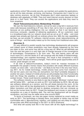 280
applications online? We provide security, we maintain and update the applications,
we do all the data storage, archiving, and backup. Companies don’t need to run
data centres anymore, we do that. Employees don’t need expensive laptops or
desktops with gigabytes of RAM. They just need Internet access devices on their
desk or in their hand. They can access the applications and data they need to
from anywhere.
Fixed Telecommunications Networking Provider
We own the fixed telecoms network, and we’ve seen a big fall in revenues from
voice calls because everything is IP now. But in fact, we’re now in a great position
because we are putting intelligence into our network so that it can become an
enormous computer, capable of delivering applications. All our customers need
is a broadband pipe into our network cloud and we act as an IT utility – and most
people have already got that with an ordinary phone line. With the new capabilities
we have, we can provide TV, software, internet access, email, teleconferencing, all
sorts of things – and that easily makes up for the money from traditional voice calls.
Exercise 5.
It’s very difficult to predict exactly how technology developments will progress
and indeed some of these predictions may have already happened by the time
you listen to this, and some may still be a long way off. What we will definitely see
over the next few years is a very high rate of change because of the convergence
of technologies. Convergence is far from over. The next twenty years will see
much more of it, and the whole of IT will converge with the fields of biotechnology,
nanotechnology, and cognitive technology. The result is that companies in every
industry sector will see enormous changes. There will be great opportunities and of
course, great dangers as well.
If we look at telecommunications, today’s trend for massive increases in
bandwidth into people’s homes means that providers will create different business
models, so voice calls – and a lot else – are likely to be free in the very near future,
say 2011. As for mobile technology, mobile phones have come from nowhere in
the last ten years and now they are everywhere; but they’ll probably disappear in
another ten years. Instead of mobile phones we will probably have their functionality
built into things like jewellery or patches, and information will be displayed on
contact lenses. These could become available by about 2020.
The software industry is very likely to see big changes. Windows’ market share
will fall below 50% – perhaps as early as 2011 and definitely by 2015. We will also
see software delivered as a service, and this will slowly become the norm. At the
same time there will be big developments in hardware. We will see chips with ten
billion transistors and they will lead to desktop computers that can compute as
fast as the human brain by 2017. Forget the keyboard and mouse or even speech
recognition as a way of inputting data. The next big development will be thought
recognition, and that may be viable some time around 2025.
In terms of business, we may see paper money replaced by smart media as
early as 2011. The technology is already there, but people or banks may not feel
comfortable with it. Manufacturing, logistics, and retailing are very likely to replace
all barcodes with RFID technology in the 2011 to 2015 timeframe.
And what will society look like in the future with all this digital technology? In
Право для безоплатного розміщення підручника в мережі Інтернет має
Міністерство освіти і науки України http://mon.gov.ua/ та Інститут модернізації змісту освіти https://imzo.gov.ua
 