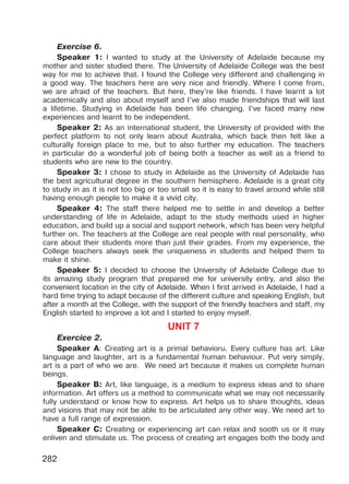 282
Exercise 6.
Speaker 1: I wanted to study at the University of Adelaide because my
mother and sister studied there. The University of Adelaide College was the best
way for me to achieve that. I found the College very different and challenging in
a good way. The teachers here are very nice and friendly. Where I come from,
we are afraid of the teachers. But here, they’re like friends. I have learnt a lot
academically and also about myself and I’ve also made friendships that will last
a lifetime. Studying in Adelaide has been life changing. I’ve faced many new
experiences and learnt to be independent.
Speaker 2: As an international student, the University of provided with the
perfect platform to not only learn about Australia, which back then felt like a
culturally foreign place to me, but to also further my education. The teachers
in particular do a wonderful job of being both a teacher as well as a friend to
students who are new to the country.
Speaker 3: I chose to study in Adelaide as the University of Adelaide has
the best agricultural degree in the southern hemisphere. Adelaide is a great city
to study in as it is not too big or too small so it is easy to travel around while still
having enough people to make it a vivid city.
Speaker 4: The staff there helped me to settle in and develop a better
understanding of life in Adelaide, adapt to the study methods used in higher
education, and build up a social and support network, which has been very helpful
further on. The teachers at the College are real people with real personality, who
care about their students more than just their grades. From my experience, the
College teachers always seek the uniqueness in students and helped them to
make it shine.
Speaker 5: I decided to choose the University of Adelaide College due to
its amazing study program that prepared me for university entry, and also the
convenient location in the city of Adelaide. When I first arrived in Adelaide, I had a
hard time trying to adapt because of the different culture and speaking English, but
after a month at the College, with the support of the friendly teachers and staff, my
English started to improve a lot and I started to enjoy myself.
UNIT 7
Exercice 2.
Speaker A: Creating art is a primal behavioru. Every culture has art. Like
language and laughter, art is a fundamental human behaviour. Put very simply,
art is a part of who we are. We need art because it makes us complete human
beings.
Speaker B: Art, like language, is a medium to express ideas and to share
information. Art offers us a method to communicate what we may not necessarily
fully understand or know how to express. Art helps us to share thoughts, ideas
and visions that may not be able to be articulated any other way. We need art to
have a full range of expression.
Speaker C: Creating or experiencing art can relax and sooth us or it may
enliven and stimulate us. The process of creating art engages both the body and
Право для безоплатного розміщення підручника в мережі Інтернет має
Міністерство освіти і науки України http://mon.gov.ua/ та Інститут модернізації змісту освіти https://imzo.gov.ua
 