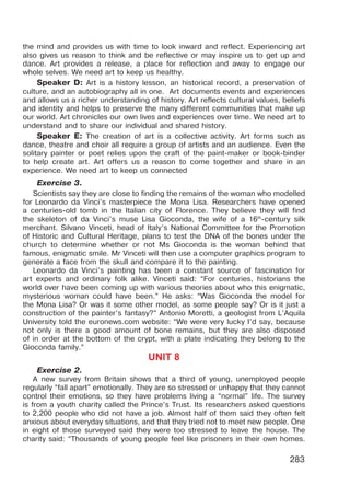 283
the mind and provides us with time to look inward and reflect. Experiencing art
also gives us reason to think and be reflective or may inspire us to get up and
dance. Art provides a release, a place for reflection and away to engage our
whole selves. We need art to keep us healthy.
Speaker D: Art is a history lesson, an historical record, a preservation of
culture, and an autobiography all in one. Art documents events and experiences
and allows us a richer understanding of history. Art reflects cultural values, beliefs
and identity and helps to preserve the many different communities that make up
our world. Art chronicles our own lives and experiences over time. We need art to
understand and to share our individual and shared history.
Speaker E: The creation of art is a collective activity. Art forms such as
dance, theatre and choir all require a group of artists and an audience. Even the
solitary painter or poet relies upon the craft of the paint-maker or book-binder
to help create art. Art offers us a reason to come together and share in an
experience. We need art to keep us connected
Exercise 3.
Scientists say they are close to finding the remains of the woman who modelled
for Leonardo da Vinci’s masterpiece the Mona Lisa. Researchers have opened
a centuries-old tomb in the Italian city of Florence. They believe they will find
the skeleton of da Vinci’s muse Lisa Gioconda, the wife of a 16th
-century silk
merchant. Silvano Vinceti, head of Italy’s National Committee for the Promotion
of Historic and Cultural Heritage, plans to test the DNA of the bones under the
church to determine whether or not Ms Gioconda is the woman behind that
famous, enigmatic smile. Mr Vinceti will then use a computer graphics program to
generate a face from the skull and compare it to the painting.
Leonardo da Vinci’s painting has been a constant source of fascination for
art experts and ordinary folk alike. Vinceti said: “For centuries, historians the
world over have been coming up with various theories about who this enigmatic,
mysterious woman could have been.” He asks: “Was Gioconda the model for
the Mona Lisa? Or was it some other model, as some people say? Or is it just a
construction of the painter’s fantasy?” Antonio Moretti, a geologist from L’Aquila
University told the euronews.com website: “We were very lucky I’d say, because
not only is there a good amount of bone remains, but they are also disposed
of in order at the bottom of the crypt, with a plate indicating they belong to the
Gioconda family.”
UNIT 8
Exercise 2.
A new survey from Britain shows that a third of young, unemployed people
regularly “fall apart” emotionally. They are so stressed or unhappy that they cannot
control their emotions, so they have problems living a “normal” life. The survey
is from a youth charity called the Prince’s Trust. Its researchers asked questions
to 2,200 people who did not have a job. Almost half of them said they often felt
anxious about everyday situations, and that they tried not to meet new people. One
in eight of those surveyed said they were too stressed to leave the house. The
charity said: “Thousands of young people feel like prisoners in their own homes.
Право для безоплатного розміщення підручника в мережі Інтернет має
Міністерство освіти і науки України http://mon.gov.ua/ та Інститут модернізації змісту освіти https://imzo.gov.ua
 